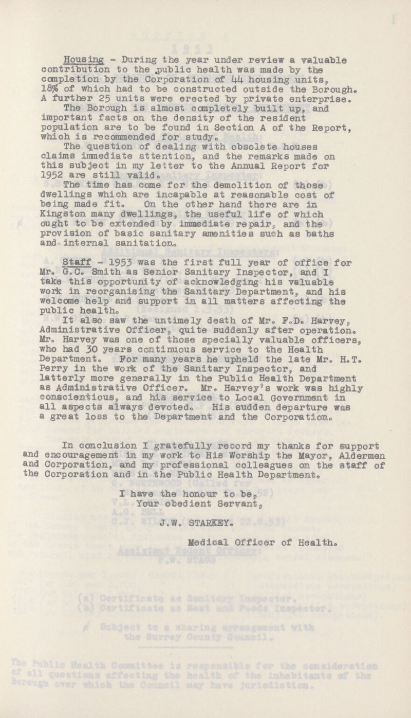Housing - During the year under review a valuable contribution to the public health was made by the completion by the Corporation of 44 housing units, 18% of which had to be constructed outside the Borough. A further 25 units were erected by private enterprise. The Borough is almost completely built up, and important facts on the density of the resident population are to be found in Section A of the Report, which is recommended for study. The question of dealing with obsolete houses claims inmediate attention, and the remarks made on this subject in my letter to the Annual Report for 1952 are still valid. The time has come for the demolition of those dwellings which are incapable at reasonable cost of being made fit. On the other hand there are in Kingston many dwellings, the useful life of which ought to be extended by immediate repair, and the provision of basic sanitary amenities such as baths and internal sanitation. Staff - 1953 was the first full year of office for Mr. G. C. Smith as Senior Sanitary Inspector, and I take this opportunity of acknowledging his valuable work in reorganising the Sanitary Department, and his welcome help and support in all matters affecting the public health. It also saw the untimely death of Mr. F.D. Harvey, Administrative Officer, quite suddenly after operation. Mr,, Harvey was one of those specially valuable officers, who had 30 years continuous service to the Health Department. For many years he upheld the late Mr. H.T. Perry in the work of the Sanitary Inspector, and latterly more generally in the Public Health Department as Administrative Officer. Mr. Harvey's work was highly conscientious, and his service to Local Government in all aspects always devoted. His sudden departure was a great loss to the Department and the Corporation. In conclusion I gratefully record my thanks for support and encouragement in my work to His Worship the Mayor, Aldermen and Corporation, and my professional colleagues on the staff of the Corporation and in the Public Health Department® I have the honour to be, Your obedient Servant, J.W. STARKEY. Medical Officer of Health.