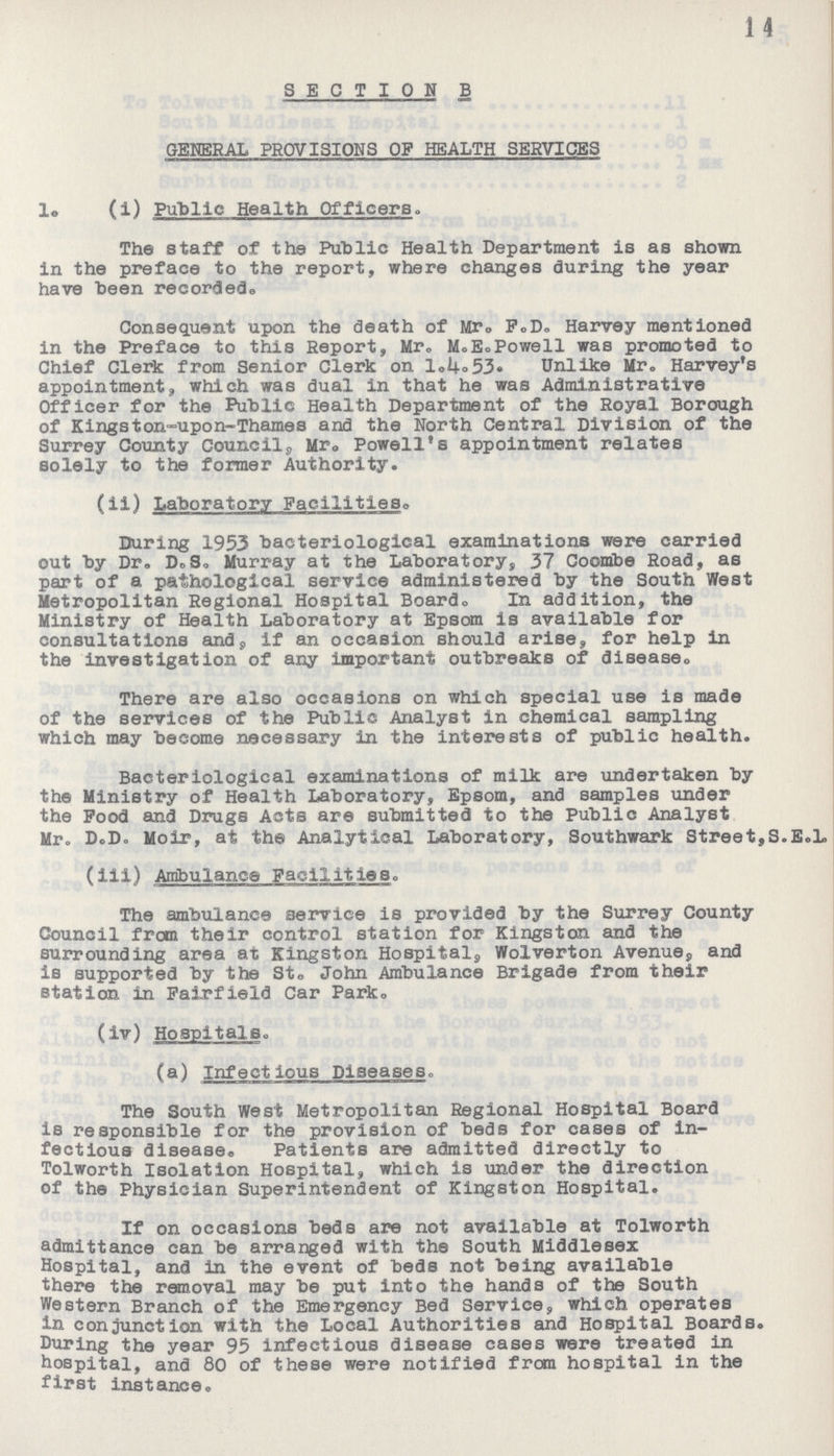 14 SECTION B GENERAL PROVISIONS OF HEALTH SERVICES l. (i) Public Health Officers. The staff of the Public Health Department is as shown in the preface to the report, where changes during the year have been recorded. Consequent upon the death of Mr. P.D. Harvey mentioned in the Preface to this Report, Mr. M.E. Powell was promoted to Chief Clerk from Senior Clerk on l.4.53 Unlike Mr. Harvey's appointment, which was dual in that he was Administrative Officer for the Public Health Department of the Royal Borough of Kingston-upon-Thames and the North Central Division of the Surrey County Councils, Mr. Powell's appointment relates solely to the former Authority. (ii) Laboratory Facilities. During 1953 bacteriological examinations were carried out by Dr. D.S. Murray at the Laboratory, 37 Coombe Road, as part of a pathological service administered by the South West Metropolitan Regional Hospital Board. In addition, the Ministry of Health Laboratory at Epsom is available for consultations and, if an occasion should arise, for help in the investigation of any important outbreaks of disease,. There are also occasions on which special use is made of the services of the Public Analyst in chemical sampling which may become necessary in the interests of public health. Bacteriological examinations of milk are undertaken by the Ministry of Health Laboratory, Epsom, and samples under the Pood and Drugs Acts are submitted to the Public Analyst Mr. D.D. Moir, at the Analytical Laboratory, Southwark Street,S.E.1. (iii) Ambulance Facilities. The ambulance service is provided by the Surrey County Council from their control station for Kingston and the surrounding area at Kingston Hospital, Wolverton Avenue, and is supported by the Sto John Ambulance Brigade from their station in Fairfield Car Park. (iv) Hospitals. (a) Infectious Diseases. The South West Metropolitan Regional Hospital Board is responsible for the provision of beds for cases of in fectious disease. Patients are admitted directly to Tolworth Isolation Hospital, which is under the direction of the Physician Superintendent of Kingston Hospital. If on occasions beds are not available at Tolworth admittance can be arranged with the South Middlesex Hospital, and in the event of beds not being available there the removal may be put into the hands of the South Western Branch of the Emergency Bed Service, which operates in conjunction with the Local Authorities and Hospital Boards. During the year 95 infectious disease cases were treated in hospital, and 80 of these were notified from hospital in the first instance.