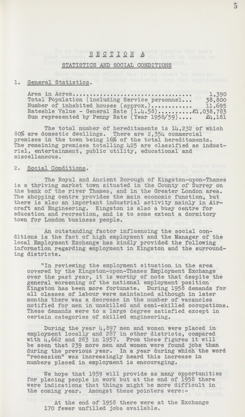 5 SECTION A STATISTICS AND SOCIAL CONDITIONS 1. General Statistics. Area in Acres 1,390 Total Population (including Service personnel 38,800 Number of inhabited houses (approx.) 11,695 Rateable Value - General Rate (1.4.58) £1,038,783 Sum represented by Penny Rate (Year 1958/59) £4,181 The total number of hereditaments is 14,232 of which 80% are domestic dwellings. There are 2,354 commercial premises in the town being 16% of the total hereditaments. The remaining premises totalling 425 are classified as indust rial, entertainment, public utility, educational and miscellaneous. 2. Social Conditions. The Royal and Ancient Borough of Kingston-upon-Thames is a thriving market town situated in the County of Surrey on the bank of the river Thames, and in the Greater London area. The shopping centre provides the main economic function, but there is also an important industrial activity mainly in Air craft and Engineering. Kingston is also a busy centre for education and recreation, and is to some extent a dormitory town for London business people. An outstanding factor influencing the social con ditions is the fact of high employment and the Manager of the local Employment Exchange has kindly provided the following information regarding employment in Kingston and the surround ing districts. In reviewing the employment situation in the area covered by the Kingston-upon-Thames Employment Exchange over the past year, it is worthy of note that despite the general worsening of the national employment position Kingston has been more fortunate. During 1958 demands for all classes of labour were maintained although in later months there was a decrease in the number of vacancies notified for men in unskilled and semi-skilled occupations. These demands were to a large degree satisfied except in certain categories of skilled engineering. During the year 4,897 men and women were placed in employment locally and 287 in other districts, compared with 4,662 and 283 in 1957. From these figures it will be seen that 239 more men and women were found jobs than during the previous year. In a year during which the word recession was increasingly heard this increase in numbers placed in employment is encouraging. We hope that 1959 will provide as many opportunities for placing people in work but at the end of 1958 there were indications that things might be more difficult in the coming year. Amongst these pointers were:- At the end of 1958 there were at the Exchange 170 fewer unfilled jobs available.