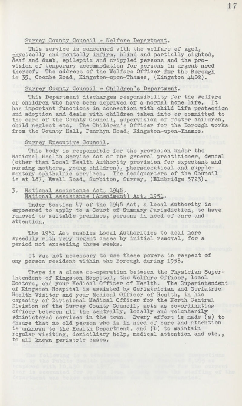 ] 7 Surrey County Council - Welfare Department. This service is concerned with the welfare of aged, physically and mentally infirm, blind and partially sighted, deaf and dumb, epileptic and crippled persons and the pro vision of temporary accommodation for persons in urgent need thereofo The address of the Welfare Officer for the Borough is 35, Coombe Road, Kingston-upon-Thames, (Kingston 4402). Surrey County Council - Children's Department. This Department discharges responsibility for the welfare of children who have been deprived of a normal home life. It has important functions in connection with child life protection and adoption and deals with children taken into or committed to the care of the County Council, supervision of foster children, child neglect etc. The Children's Officer for the Borough works from the County Hall, Penrhyn Road, Kingston-upon-Thames. Surrey Executive Council. This body is responsible for the provision under the National Health Service Act of the general practitioner, dental (other than Local Health Authority provision for expectant and nursing mothers, young children), pharmaceutical and supple mentary ophthalmic services. The headquarters of the Council is at 187Ewell Road, Surbiton, Surrey, (Elmbridge 5723). 3. National Assistance Act 1948. National Assistance (Amendment) Act. 1951. Under Section hi of the 1948 Act, a Local Authority is empowered to apply to a Court of Summary Jurisdiction, to have removed to suitable premises, persons in need of care and attention. The 1951 Act enables Local Authorities to deal more speedily with very urgent cases by initial removal, for a period not exceeding three weeks. It was not necessary to use these powers in respect of any person resident within the Borough during 1958. There is a close co-operation between the Physician Super intendent of Kingston Hospital, the Welfare Officer, local Doctors, and your Medical Officer of Health. The Superintendent of Kingston Hospital is assisted by Geriatrician and Geriatric Health Visitor and your Medical Officer of Health, in his capacity of Divisional Medical Officer for the North Central Division of the Surrey County Council, acts as co-ordinating officer between all the centrally, locally and voluntarily administered services in the towne Every effort is made (a) to ensure that no old person who is in need of care and attention is unknown to the Health Department, and (b) to maintain regular visiting, domiciliary help, medical attention and etc., to all known geriatric cases.