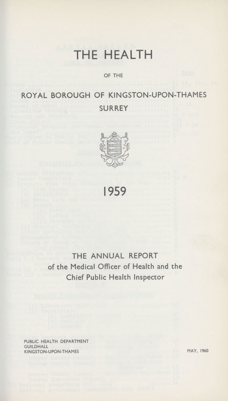 THE HEALTH OF THE ROYAL BOROUGH OF KINGSTON- UPON- THAMES SURREY THE ANNUAL REPORT of the Medical Officer of Health and the Chief Public Health Inspector PUBLIC HEALTH DEPARTMENT GUILDHALL KINGSTON- UPON- THAMES MAY, 1960 1959