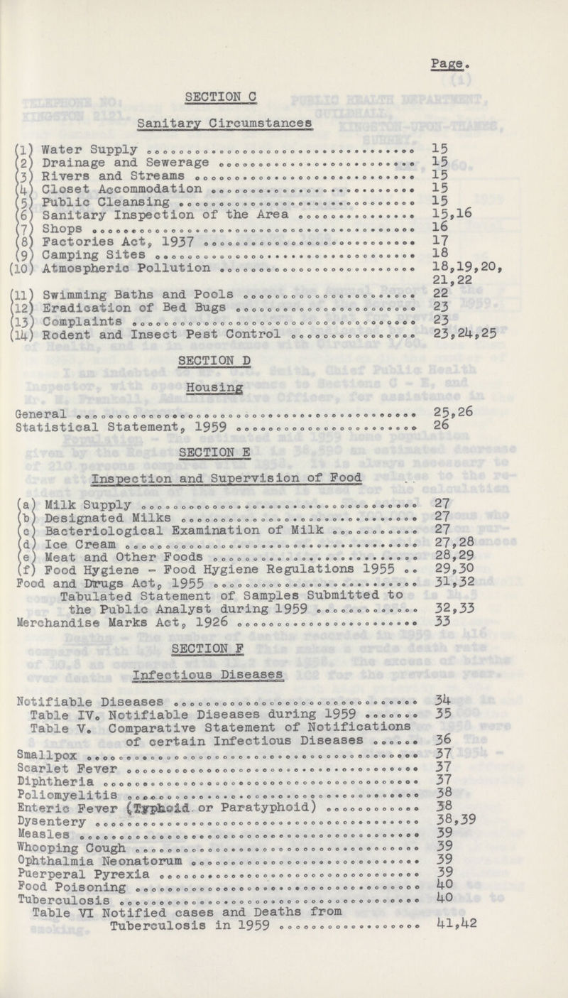 Page. SECTION C Sanitary Circumstances (l) Water Supply 15 (2) Drainage and Sewerage 15 (3) Rivers and Streams 15 (4) Closet Accommodation 15 (5) Public Cleansing 15 (6) Sanitary Inspection of the Area 15,16 (7) Shops 16 (8) Factories Act, 1937 17 ^9 4 Camping Sites 13 (10) Atmospheric Pollution 18,19,20, 21,22 (11) Swimming Baths and Pools 22 112) Eradication of Bed Bugs 23 (13} Complaints 23 (lk) Rodent and Insect Pest Control 23,24,25 SECTION D Housing General 25,26 Statistical Statement, 1959 26 SECTION E Inspection and Supervision of Food (a) Milk Supply 27 (b) Designated Milks 27 (c) Bacteriological Examination of Milk 27 (d) Ice Cream 27,28 (e) Meat and Other Foods 28,29 (f) Food Hygiene - Food Hygiene Regulations 1955. 29,30 Food and Drugs Act, 1955 31,32 Tabulated Statement of Samples Submitted to the Public Analyst during 1959 32,33 Merchandise Maries Act, 1926. 33 SECTION F Infectious Diseases Notifiable Diseases 34 Table IV. Notifiable Diseases during 1959 35 Table V. Comparative Statement of Notifications of certain Infectious Diseases 36 SmallpOX 37 Scarlet Fever 37 Diphtheria 37 Poliomyelitis 38 Enteric Fever (Typhoid. or Paratyphoid) 38 Dysentery 38,39 Measles 39 Whooping Cough 39 Ophthalmia Neonatorum 39 Puerperal Pyrexia 39 Pood Poisoning 40 Tuberculosis 40 Table VI Notified cases and Deaths from Tuberculosis in 1959 41,42