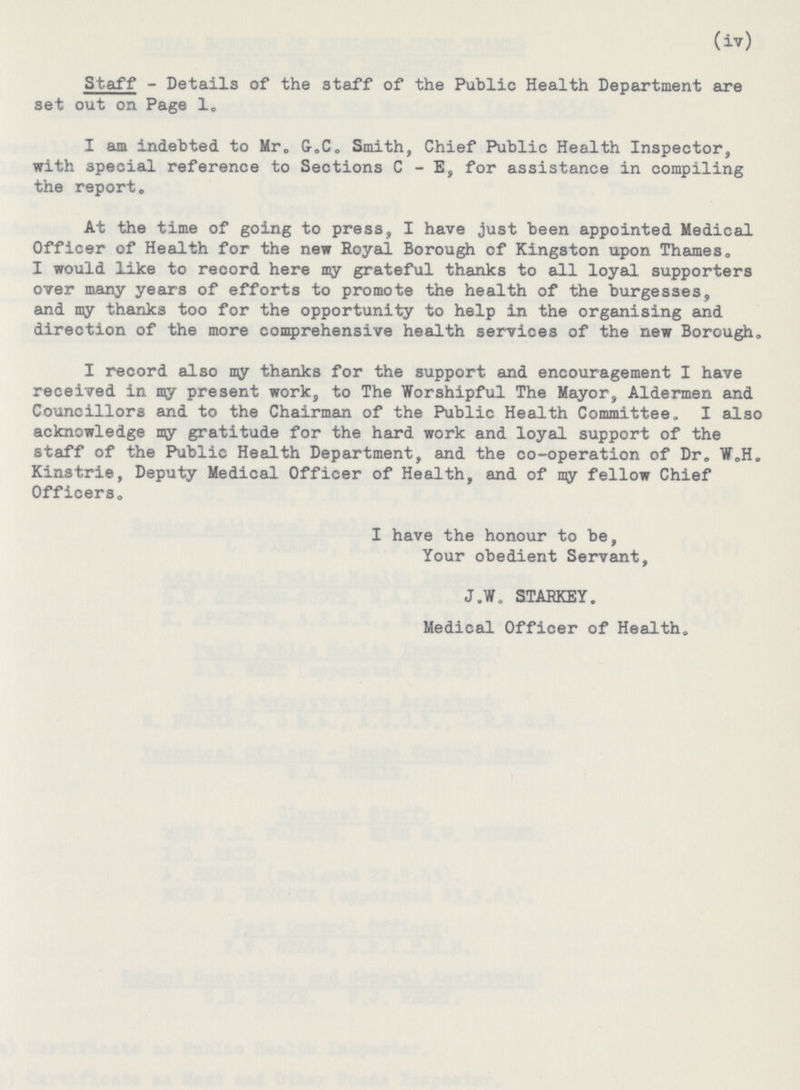 (iv) Staff- Details of the staff of the Public Health Department are set out on Page 1. I am indebted to Mr. G.C. Smith, Chief Public Health Inspector, with special reference to Sections C- E, for assistance in compiling the report. At the time of going to press, I have just been appointed Medical Officer of Health for the new Royal Borough of Kingston upon Thames, I would like to record here my grateful thanks to all loyal supporters over many years of efforts to promote the health of the burgesses, and my thanks too for the opportunity to help in the organising and direction of the more comprehensive health services of the new Borough. I record also my thanks for the support and encouragement I have received in my present work, to The Worshipful The Mayor, Aldermen and Councillors and to the Chairman of the Public Health Committee. I also acknowledge my gratitude for the hard work and loyal support of the staff of the Public Health Department, and the co-operation of Dr. W.H. Kinstrie, Deputy Medical Officer of Health, and of my fellow Chief Officers. I have the honour to be, Your obedient Servant, J.W. STARKEY. Medical Officer of Health.