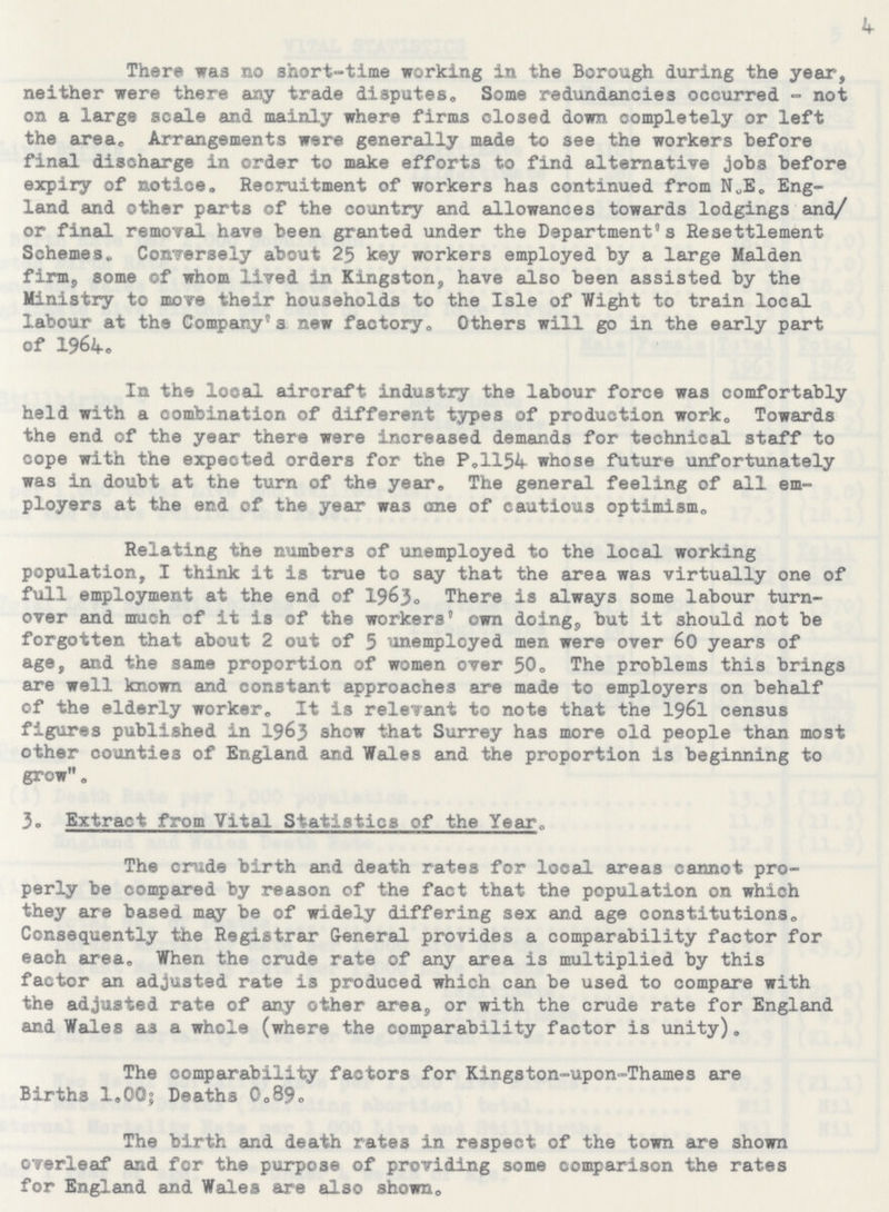 k There was no short-time working in the Borough during the year, neither were there any trade disputes. Some redundancies occurred- not on a large scale and mainly where firms closed down completely or left the area. Arrangements were generally made to see the workers before final discharge in order to make efforts to find alternative jobs before expiry of notice. Recruitment of workers has continued from N.E. Eng land and other parts of the country and allowances towards lodgings and/ or final removal have been granted under the Department's Resettlement Schemes. Conversely about 25 key workers employed by a large Maiden firm, some of whom lived in Kingston, have also been assisted by the Ministry to move their households to the Isle of Wight to train local labour at the Company's new factory. Others will go in the early part of 1964. In the local aircraft industry the labour force was comfortably held with a combination of different types of production work. Towards the end of the year there were increased demands for technical staff to cope with the expected orders for the P.1154 whose future unfortunately was in doubt at the turn of the year. The general feeling of all em ployers at the end of the year was one of cautious optimism. Relating the numbers of unemployed to the local working population, I think it is true to say that the area was virtually one of full employment at the end of 1963. There is always some labour turn over and much of it is of the workers´ own doing, but it should not be forgotten that about 2 out of 5 unemployed men were over 60 years of age, and the same proportion of women over 50. The problems this brings are well known and constant approaches are made to employers on behalf of the elderly worker. It is relevant to note that the 1961 census figures published in 1963 show that Surrey has more old people than most other counties of England and Wales and the proportion is beginning to grow. 3. Extract from Vital Statistics of the Year. The crude birth and death rates for local areas cannot pro perly be compared by reason of the fact that the population on which they are based may be of widely differing sex and age constitutions. Consequently the Registrar General provides a comparability factor for each area. When the crude rate of any area is multiplied by this factor an adjusted rate is produced which can be used to compare with the adjusted rate of any other area, or with the crude rate for England and Wales as a whole (where the comparability factor is unity). The comparability factors for Kingston-upon-Thames are Births 1.00; Deaths 0.89. The birth and death rates in respect of the town are shown overleaf and for the purpose of providing some comparison the rates for England and Wales are also shown.