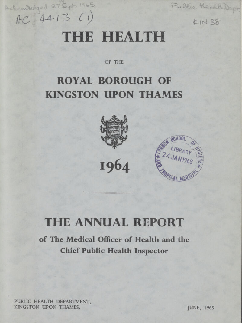 AC 4413(1) THE HEALTH OF THE ROYAL BOROUGH OF KINGSTON UPON THAMES I964 THE ANNUAL REPORT of The Medical Officer of Health and the Chief Public Health Inspector PUBLIC HEALTH DEPARTMENT, KINGSTON UPON THAMES. JUNE, 1965