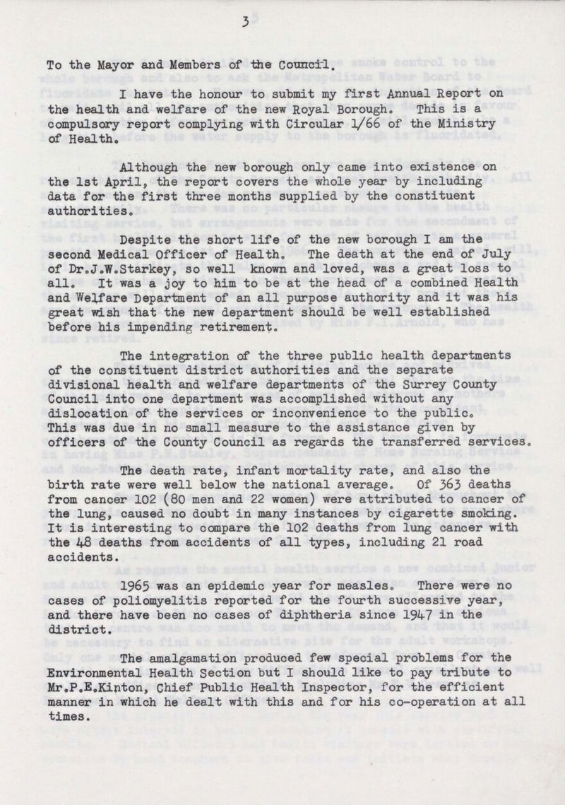 3 To the Mayor and Members of the Council. I have the honour to submit my first Annual Report on the health and welfare of the new Royal Borough. This is a compulsory report complying with Circular 1/66 of the Ministry of Health. Although the new borough only came into existence on the 1st April, the report covers the whole year by including data for the first three months supplied by the constituent authorities. Despite the short life of the new borough I am the second Medical Officer of Health. The death at the end of July of Dr.J.W.Starkey, so well known and loved, was a great loss to all. It was a joy to him to be at the head of a combined Health and Welfare Department of an all purpose authority and it was his great wish that the new department should be well established before his impending retirement. The integration of the three public health departments of the constituent district authorities and the separate divisional health and welfare departments of the Surrey Comity Council into one department was accomplished without any dislocation of the services or inconvenience to the public. This was due in no small measure to the assistance given by officers of the County Council as regards the transferred services. The death rate, infant mortality rate, and also the birth rate were well below the national average. Of 363 deaths from cancer 102 (80 men and 22 women) were attributed to cancer of the lung, caused no doubt in many instances by cigarette smoking. It is interesting to compare the 102 deaths from lung cancer with the 48 deaths from accidents of all types, including 21 road accidents. 1965 was an epidemic year for measles. There were no cases of poliomyelitis reported for the fourth successive year, and there have been no cases of diphtheria since 1947 in the district. The amalgamation produced few special problems for the Environmental Health Section but I should like to pay tribute to Mr.P.E.Kinton, Chief Public Health Inspector, for the efficient manner in which he dealt with this and for his co-operation at all times.