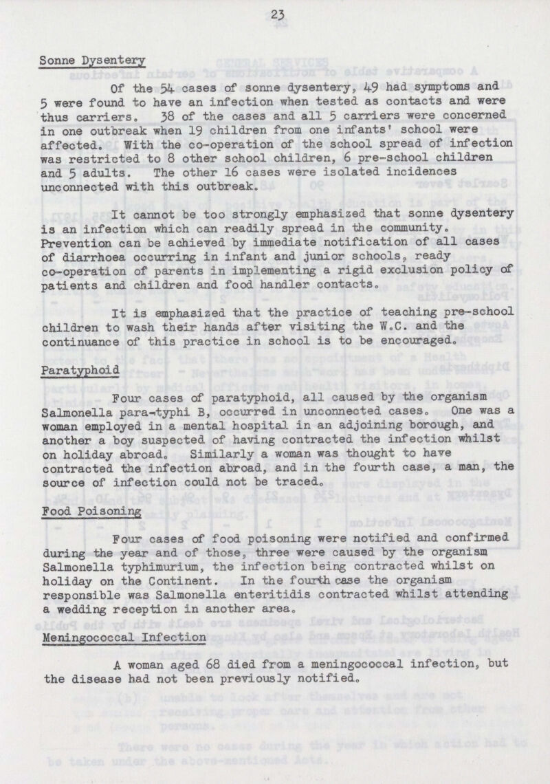 23 Sonne Dysentery Of the 54 cases of Sonne dysentery, 49 had symptoms and 5 were found to have an infection when tested as contacts and were thus carriers. 38 of the cases and all 5 carriers were concerned in one outbreak when 19 children from one infants' school were affected. With the co-operation of the school spread of infection was restricted to 8 other school children, 6 pre-school children and 5 adults. The other 16 cases were isolated incidences unconnected with this outbreak. It cannot be too strongly emphasized that sonne dysentery is an infection which can readily spread in the community. Prevention can be achieved by immediate notification of all cases of diarrhoea occurring in infant and junior schools, ready co-operation of parents in implementing a rigid exclusion policy of patients and children and food handler contacts. It is emphasized that the practice of teaching pre-school children to wash their hands after visiting the W.C. and the continuance of this practice in school is to be encouraged. Paratyphoid Four cases of paratyphoid, all caused by the organism Salmonella para-typhi B, occurred in unconnected cases. One was a woman employed in a mental hospital in an adjoining borough, and another a boy suspected of having contracted the infection whilst on holiday abroad. Similarly a woman was thought to have contracted the infection abroad, and in the fourth case, a man, the source of infection could not be traced. Food Poisoning Four cases of food poisoning were notified and confirmed during the year and of those, three were caused by the organism Salmonella typhimurium, the infection being contracted whilst on holiday on the Continent. In the fourth case the organism responsible was Salmonella enteritidis contracted whilst attending a wedding reception in another area. Meningococcal Infection A woman aged 68 died from a meningococcal infection, but the disease had not been previously notified.