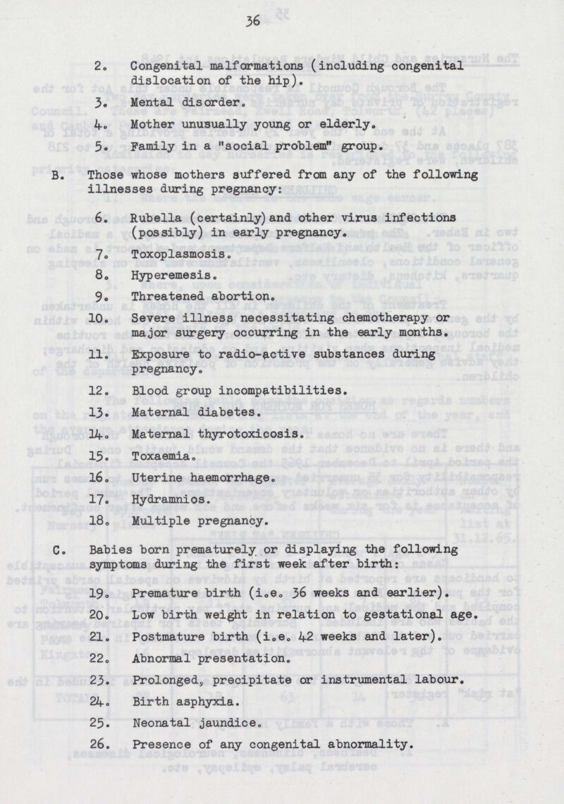 36 2. Congenital malformations (including congenital dislocation of the hip). 3. Mental disorder. 4. Mother unusually young or elderly. 5. Family in a social problem group. B. Those whose mothers suffered from any of the following illnesses during pregnancy: 6. Rubella (certainly) and other virus infections (possibly) in early pregnancy. 7. Toxoplasmosis. 8. Hyperemesis. 9. Threatened abortion. 10. Severe illness necessitating chemotherapy or major surgery occurring in the early months. 11. Exposure to radio-active substances during pregnancy. 12. Blood group incompatibilities. 13. Maternal diabetes. 14. Maternal thyrotoxicosis. 15. Toxaemia, 16. Uterine haemorrhage. 17. Hydramnios. 18. Multiple pregnancy. C. Babies born prematurely or displaying the following symptoms during the first week after birth: 19. Premature birth (i„e. 36 weeks and earlier). 20. Low birth weight in relation to gestational age. 21. Postmature birth (i.e. 42 weeks and later). 22. Abnormal presentation. 23. Prolonged, precipitate or instrumental labour. 24. Birth asphyxia. 25. Neonatal jaundice. 26. Presence of any congenital abnormality.