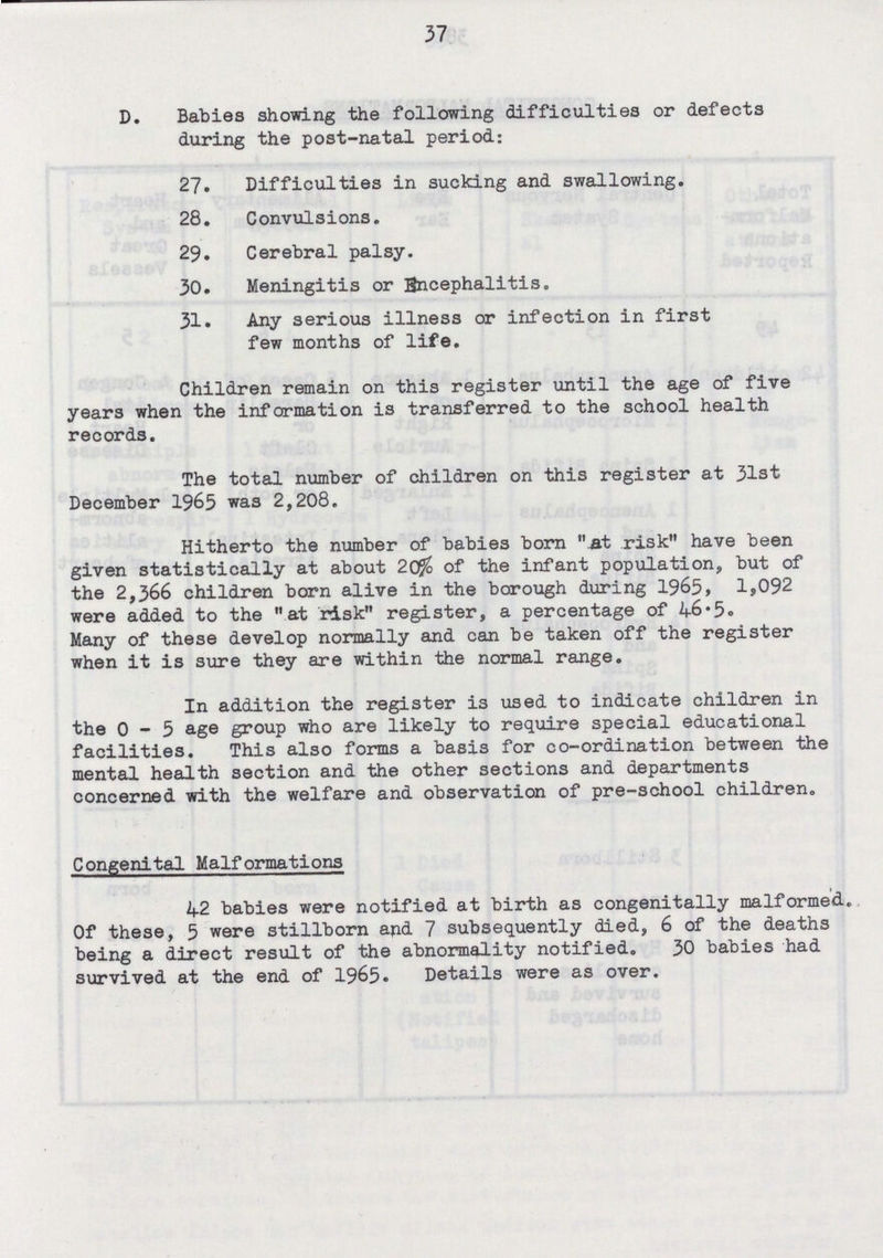 37 D. Babies showing the following difficulties or defects during the post-natal period: 27. Difficulties in sucking and swallowing. 28. Convulsions. 29. Cerebral palsy. 30. Meningitis or Encephalitis. 31. Any serious illness or infection in first few months of life. Children remain on this register until the age of five years when the information is transferred to the school health records. The total number of children on this register at 31st December 1965 was 2,208. Hitherto the number of babies born At risk have been given statistically at about 20% of the infant population, but of the 2,366 children born alive in the borough during 1965, 1,092 were added to the at risk register, a percentage of 46.5. Many of these develop normally and can be taken off the register when it is sure they are within the normal range. In addition the register is used to indicate children in the 0-5 age group who are likely to require special educational facilities. This also forms a basis for co-ordination between the mental health section and the other sections and departments concerned with the welfare and observation of pre-school children. Congenital Malformations 42 babies were notified at birth as congenitally malformed. Of these, 5 were stillborn and 7 subsequently died, 6 of the deaths being a direct result of the abnormality notified. 30 babies had survived at the end of 1965. Details were as over.