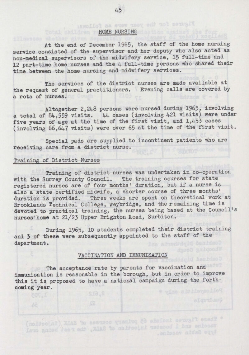 45 HOME NURSING At the end of December 1965, the staff of the home nursing service consisted of the supervisor and her deputy who also acted as non-medical supervisors of the midwifery service, 15 full-time and 12 part-time home nurses and the 4 full-time persons who shared their time between the home nursing and midwifery services. The services of the district nurses are made available at the request of general practitioners. Evening calls are covered by a rota of nurses. Altogether 2,248 persons were nursed during 1965, involving a total of 84,559 visits. 44 cases (involving 421 visits) were under five years of age at the time of the first visit, and 1,453 cases (involving 66,647 visits) were over 65 at the time of the first visit. Special pads are supplied to incontinent patients who are receiving care from a district nurse. Training of District Nurses Training of district nurses was undertaken in co-operation with the Surrey County Council. The training courses for state registered nurses are of four months® duration, but if a nurse is also a state certified midwife, a shorter course of three months* duration is provided. Three weeks are spent on theoretical work at Brooklands Technical College, Weybridge, and the remaining time is devoted to practical training, the nurses being based at the Council's nurses' home at 21/23 Upper Brighton Road, Surbiton. During 1965, 10 students completed their district training and 3 of these were subsequently appointed to the staff of the department. VACCINATION AND IMMUNISATION The acceptance rate by parents for vaccination and immunisation is reasonable in the borough, but in order to improve this it is proposed to have a national campaign during the forth coming year.