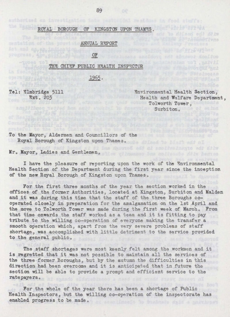 89 ROYAL BOROUGH OF KINGSTON UPON THAMES. ANNUAL REPORT OF THIS CHIEF PUBLIC HEALTH INSPECTOR 1965. Tel; Elmbridge 5111 Environmental Health Section9 Ext. 203 Health and Welfare Department Tolworth Tower, Surbiton0 To the Mayor, Aldermen and Councillors of the Royal Borough of Kingston upon Thames,, Mr. Mayor, Ladies and Gentlemen, I have the pleasure of reporting upon the work of the Environmental Health Section of the Department during the first year since the inception of the new Royal Borough of Kingston upon Thames. For the first three months of the year the section worked in the offices of the former Authorities, located at Kingston, Surbiton and Maiden and it was during this time that the staff of the three Boroughs co operated closely in preparation for the amalgamation on the 1st April and the move to Tolworth Tower was made during the first week of March„ From that time onwards the staff worked as a team and it is fitting to pay tribute to the willing co-operation of everyone making the transfer a smooth operation which, apart from the very severe problems of staff shortage. was accomplished with little detriment to the service provided to the general publico The staff shortages were most keenly felt among the workmen and it is regretted that it was not possible to maintain all the services of the three former Boroughs, but by the autumn the difficulties in this direction had been overcome and it is anticipated that in future the section will be able to provide a prompt and efficient service to the ratepayers. For the whole of the year there has been a shortage of Public Health Inspectors, but the willing co-operation of the inspectorate has enabled progress to be made.