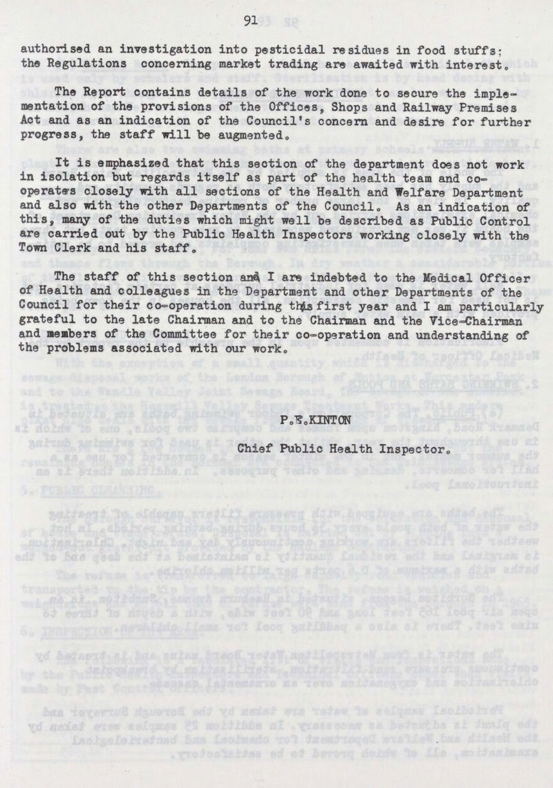 91 authorised an investigation into pesticidal residues in food stuffs; the Regulations concerning market trading are awaited with interest. The Report contains details of the work done to secure the imple mentation of the provisions of the Offices, Shops and Railway Premises Aot and as an indication of the Council's concern and desire for further progress, the staff will be augmented. It is emphasized that this section of the department does not work in isolation but regards itself as part of the health team and co operatars closely with all sections of the Health and Welfare Department and also with the other Departments of the Council,, As an indication of this, many of the duties which might well be described as Public Control are carried out by the Public Health Inspectors working closely with the Town Clerk and his staff. The staff of this section and I are indebted to the Medical Officer of Health and colleagues in the Department and other Departments of the Council for their co-operation during this first year and I am particularly grateful to the late Chairman and to the Chairman and the Vice-chairman and meabers of the Committee for their co-operation and understanding of the problems associated with our work. P.E.KINTON Chief Public Health Inspector.