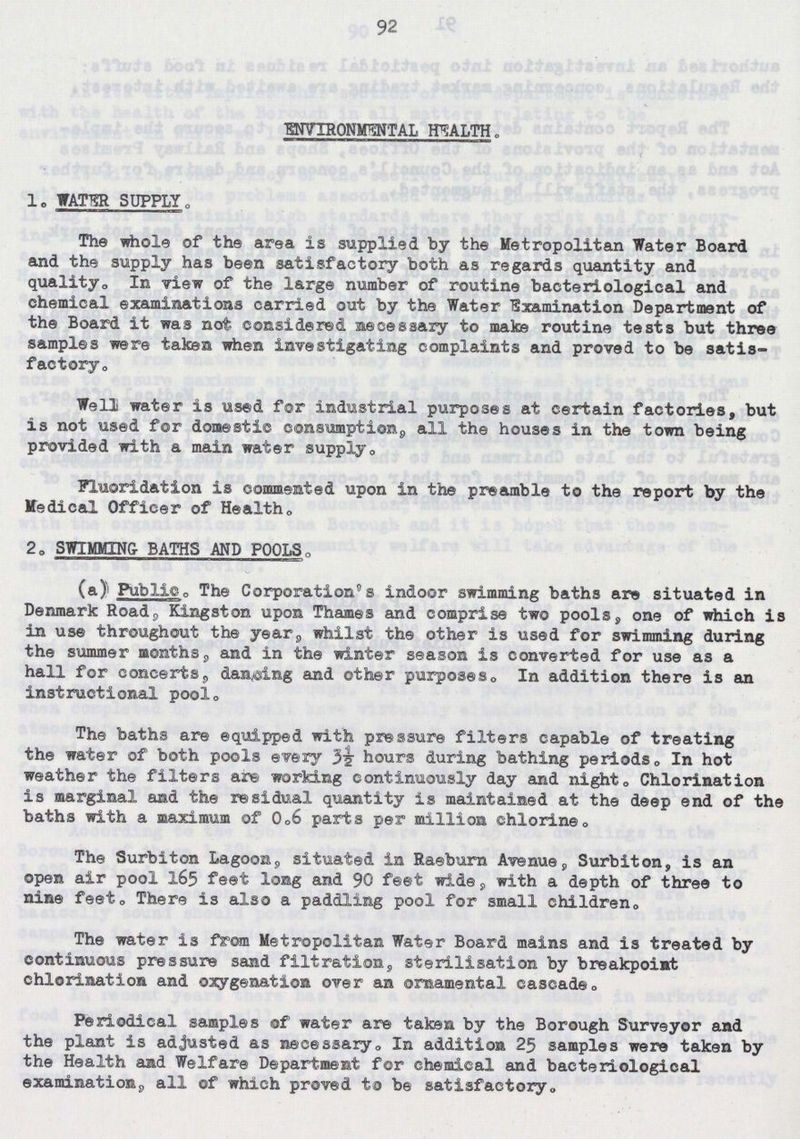 92 ENVIRONMENTAL HEALTH„ 1. WATER SUPPLY„ The whole of the area is supplied by the Metropolitan Water Board and the supply has been satisfactory both as regards quantity and quality,, In view of the large number of routine bacteriological and chemical examinations carried out by the Water Examination Department of the Board it was not considered necessary to make routine tests but three samples were taken when investigating complaints and proved to be satis factory. Well water is used for industrial purposes at certain factories, but is not used for domestic consumption all the houses in the town being provided with a main water supply. Fluoridation is commented upon in the preamble to the report by the Medical Officer of Health„ 20 SWIMMING- BATHS AND POOLS. (a) Public. The Corporation's indoor swimming baths are situated in Denmark Road, Kingston upon Thames and comprise two pools, one of which is in use throughout the year, whilst the other is used for swimming during the summer months, and in the winter season is converted for use as a hall for concerts, dancing and other purposes. In addition there is an instructional pool. The baths are equipped with pressure filters capable of treating the water of both pools every 3½ hours during bathing periods„ In hot weather the filters are working continuously day and night. Chlorination is marginal and the residual quantity is maintained at the deep end of the baths with a maximum of 0.6 parts per million chlorine. The Surbiton Lagoon, situated in Raeburn Avenue, Surbiton, is an open air pool 165 feet long and 90 feet wide, with a depth of three to nine feet0 There is also a paddling pool for small children0 The water is from Metropolitan Water Board mains and is treated by continuous pressure sand filtration, sterilisation by breakpoint chlorination and oxygenation over an ornamental cascade,. Periodical samples of water are taken by the Borough Surveyor and the plant is adjusted as necessary. In addition 25 samples were taken by the Health and Welfare Department for chemical and bacteriological examination, all of which proved to be satisfactory.