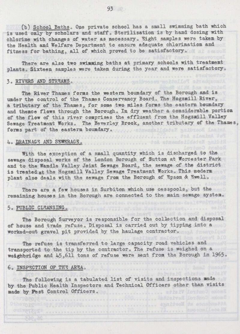 93 (b) School Baths. One private school has a small swimming bath which is used only by scholars and staff. Sterilisation is by hand dosing with chlorine with changes of water as necessary. Eight samples were taken by the Health and Welfare Department to ensure adequate chlorination and fitness for bathing, all of which proved to be satisfactory. There are also two swimming baths at primary schools with treatment plants. Sixteen samples were taken during the year and were satisfactory. 3. RIVERS AND STREAMS. The River Thames forms the western boundary of the Borough and is under the control of the Thames Conservancy Board. The Hogsmill River, a tributary of the Thames, for some two miles forms the eastern boundary and thence flows through the Borough. In dry weather a considerable portion of the flow of this river comprises the effluent from the Hogsmill Valley Sewage Treatment Works. The Beverley Brook, another tributary of the Thames, forms part of the eastern boundary. 4. DRAINAGE AND SEWERAGE. With the exception of a small quantity which is discharged to the sewage disposal works of the London Borough of Sutton at Worcester Park and to the Wandle Valley Joint Sewage Board, the sewage of the district is treated^at the Hogsmill Valley Sewage Treatment Works. This modern plant also deals with the sewage from the Borough of Epsom & Ewell. There are a few houses in Surbiton which use cesspools, but the remaining houses in the Borough are connected to the main sewage system. 5. PUBLIC CLEANSING. The Borough Surveyor is responsible for the collection and disposal of house and trade refuse. Disposal is carried out by tipping into a worked-out gravel pit provided by the haulage contractor. The refuse is transferred to large capacity road vehicles and transported to the tip by the contractor. The refuse is weighed on a weighbridge and 45,6ll tons of refuse were sent from the Borough in 1965. 6. INSPECTION OF THE AREA. The following is a tabulated list of visits and inspections made by the Public Health Inspectors and Technical Officers other than visits made by Pest Control Officers.