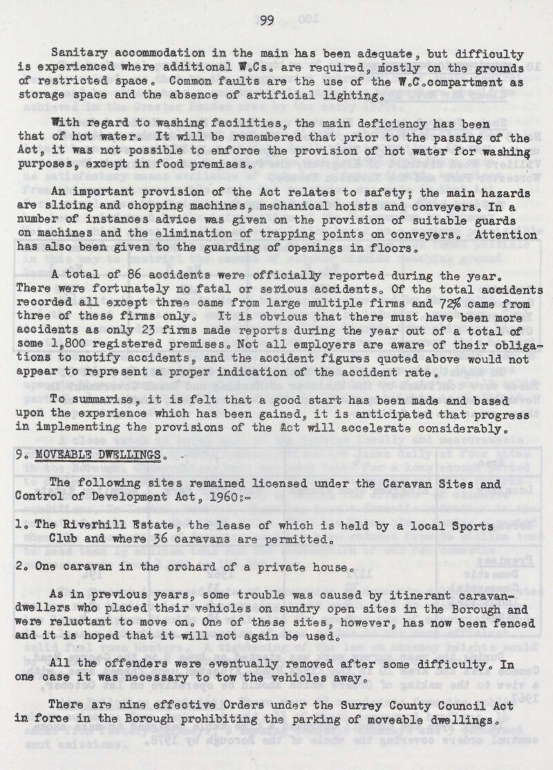 99 Sanitary accommodation in the main has been adequate, but difficulty is experienced where additional W.Cs. are required, mostly on the grounds of restricted space. Common faults are the use of the W.C. compartment as storage space and the absence of artificial lighting. With regard to washing facilities, the main deficiency has been that of hot water. It will be remembered that prior to the passing of the Act, it was not possible to enforce the provision of hot water for washing purposes, except in food premises. An important provision of the Act relates to safety; the main hazards are slicing and chopping machines, mechanical hoists and conveyers. In a number of instances advice was given on the provision of suitable guards on machines and the elimination of trapping points on conveyers. Attention has also been given to the guarding of openings in floors. A total of 86 accidents were officially reported during the year. There were fortunately no fatal or serious accidents. Of the total accidents recorded all except three came from large multiple firms and 72% came from three of these firms only. It is obvious that there must have been more accidents as only 23 firms made reports during the year out of a total of some 1,800 registered premises. Not all employers are aware of their obliga tions to notify accidents, and the accident figures quoted above would not appear to represent a proper indication of the accident rate. To summarise, it is felt that a good start has been made and based upon the experience which has been gained, it is anticipated that progress in implementing the provisions of the tot will accelerate considerably. 9. MOVEABLE DWELLINGS.- The following sites remained licensed under the Caravan Sites and Control of Development Act, 1960:- 1. The Riverhill Estate, the lease of which is held by a local Sports Club and where 36 caravans are permitted. 2. One caravan in the orchard of a private house. As in previous years, some trouble was caused by itinerant caravan dwellers who placed their vehicles on sundry open sites in the Borough and were reluctant to move on. One of these sites, however, has now been fenced and it is hoped that it will not again be used. All the offenders were eventually removed after some difficulty. In one case it was necessary to tow the vehicles away. There are nine effective Orders under the Surrey County Council Act in force in the Borough prohibiting the parking of moveable dwellings.