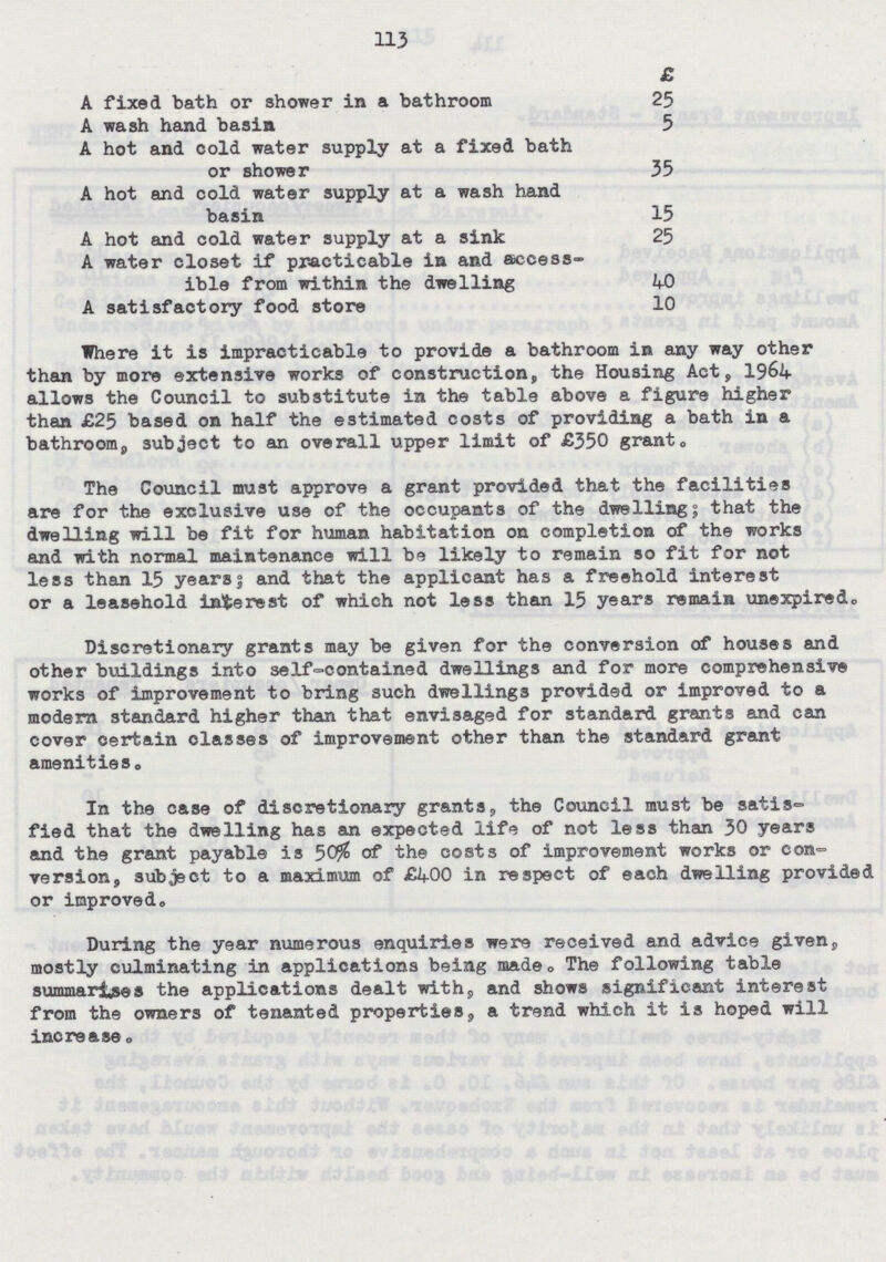 113 Where it is impracticable to provide a bathroom in any way other than by more extensive works of construction, the Housing Act, 1964 allows the Council to substitute in the table above a figure higher than £25 based on half the estimated costs of providing a bath in a bathroom, subject to an overall upper limit of £550 grant. The Council must approve a grant provided that the facilities are for the exclusive use of the occupants of the dwelling; that the dwelling will be fit for human habitation on completion of the works and with normal maintenance will be likely to remain so fit for not less than 15 years; and that the applicant has a freehold interest or a leasehold interest of which not less than 15 years remain unexpired. Discretionary grants may be given for the conversion of houses and other buildings into self-contained dwellings and for more comprehensive works of improvement to bring such dwellings provided or improved to a modern standard higher than that envisaged for standard grants and can cover certain classes of improvement other than the standard grant amenities. In the case of discretionary grants, the Council must be satis- fied that the dwelling has an expected life of not less than 30 years and the grant payable is 50% of the costs of improvement works or con version, subject to a maximum of £400 in respect of each dwelling provided or improved. During the year numerous enquiries were received and advice given, mostly culminating in applications being made. The following table summarises the applications dealt with, and shows significant interest from the owners of tenanted properties, a trend which it is hoped will increase ® £ A fixed bath or shower in a bathroom 25 A wash hand basin 5 A hot and cold water supply at a fixed bath or shower 35 A hot and cold water supply at a wash hand basin 15 A hot and cold water supply at a sink 25 A water closet if practicable in and access ible from within the dwelling 40 A satisfactory food store 10