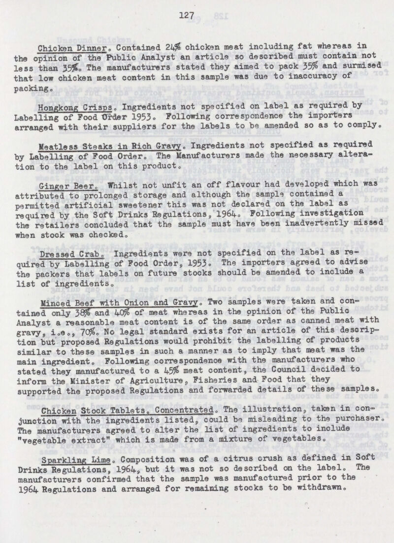 127 Chicken Dinner, Contained 24% chicken meat including fat whereas in the opinion of the Public Analyst an article so described must contain not less than 35%. The manufacturers stated they aimed to pack 35% and surmised that low chicken meat content in this sample was due to inaccuracy of packing. Hongkong Crisps. Ingredients not specified on label as required by Labelling of Pood Order 1953. Following correspondence the importers arranged with their suppliers for the labels to be amended so as to comply. Meatless Steaks in Rich Gravy. Ingredients not specified as required by Labelling of Pood Order. The Manufacturers made the necessary altera tion to the label on this product. Ginger Beer. Whilst not unfit an off flavour had developed which was attributed to prolonged storage and although the sample contained a permitted artificial sweetener this was not declared on the label as required by the Soft Drinks Regulations,'1964. Following investigation the retailers concluded that the sample must have been inadvertently missed when stock was checked. Dressed Crab. Ingredients were not specified on the label as re quired by Labelling of Food Order, 1953. The importers agreed to advise the packers that labels on future stocks should be amended to include a list of ingredients. Minced Beef with Onion and Gravy. Two samples were taken and con tained only 38% and 40% of meat whereas in the opinion of the Public Analyst a reasonable meat content is of the same order as canned meat with gravy, i.e., 70%. No legal standard exists for an article of this descrip tion but proposed Regulations would prohibit the labelling of products similar to these samples in such a manner as to imply that meat was the main ingredient. Following correspondence with the manufacturers who stated they manufactured to a 45% meat content, the Council decided to inform the Minister of Agriculture, Fisheries and Food that they supported the proposed Regulations and forwarded details of these samples. Chicken Stock Tablets, Concentrated. The illustration, taken in con junction with the ingredients listed, could be misleading to the purchaser. The manufacturers agreed to alter the list of ingredients to include vegetable extract which is made from a mixture of vegetables. Sparkling Lime. Composition was of a citrus crush as defined in Soft Drinks Regulations, 1964, but it was not so described on the label. The manufacturers confirmed that the sample was manufactured prior to the 1964 Regulations and arranged for remaining stocks to be withdrawn.