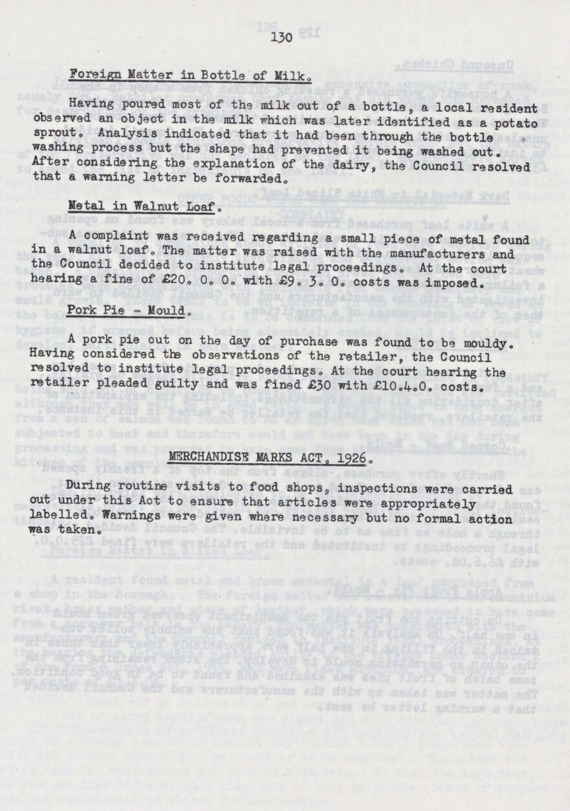 130 Foreign Matter in Bottle of Milk. Having poured moat of the milk out of a bottle, a local resident observed an object in the milk which was later identified as a potato sprout. Analysis indicated that it had been through the bottle washing process but the shape had prevented it being washed out. After considering the explanation of the dairy, the Council resolved that a warning letter be forwarded. Metal in Walnut Loaf. A complaint was received regarding a small piece of metal found in a walnut loaf. The matter was raised with the manufacturers and the Council decided to institute legal proceedings. At the court hearing a fine of £20. 0. 0. with £9. 3. 0. costs was imposed. Pork Pie - Mould. A pork pie out on the day of purchase was found to be mouldy. Having considered the observations of the retailer, the Council resolved to institute legal proceedings. At the court hearing the retailer pleaded guilty and was fined £30 with £10.4.0. costs. MERCHANDISE MARKS ACT. 1926. During routine visits to food shops. inspections were carried out under this Act to ensure that articles were appropriately labelled. Warnings were given where necessary but no formal action was taken.