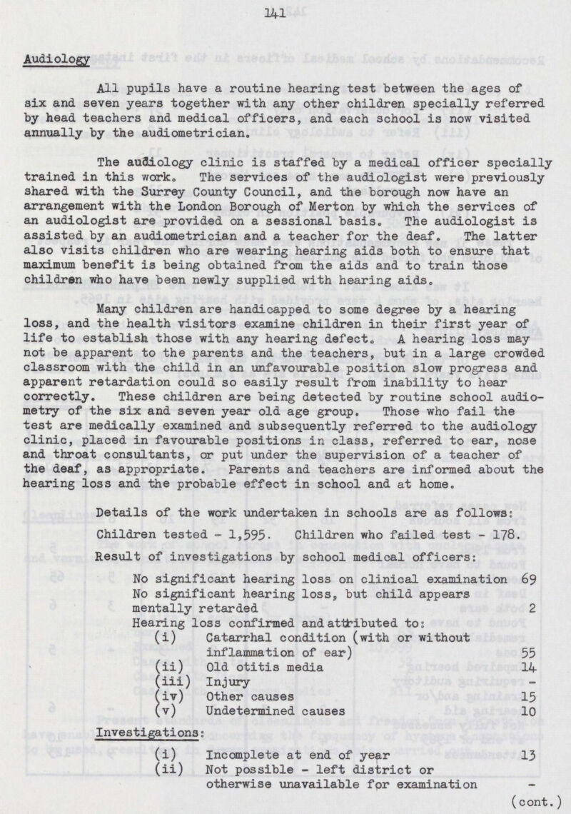 141 Audiology All pupils have a routine hearing test between the ages of six and seven years together with any other children specially referred by head teachers and medical officers, and each school is now visited annually by the audiometrician. The audiology clinic is staffed by a medical officer specially trained in this work. The services of the audiologist were previously shared with the Surrey County Council, and the borough now have an arrangement with the London Borough of Merton by which the services of an audiologist are provided on a sessional basis. The audiologist is assisted by an audiometrician and a teacher for the deaf. The latter also visits children who are wearing hearing aids both to ensure that maximum benefit is being obtained from the aids and to train those children who have been newly supplied with hearing aids. Many children are handicapped to some degree by a hearing loss, and the health visitors examine children in their first year of life to establish those with any hearing defect. A hearing loss may not be apparent to the parents and the teachers, but in a large crowded classroom with the child in an unfavourable position slow progress and apparent retardation could so easily result from inability to hear correctly. These children are being detected by routine school audio metry of the six and seven year old age group. Those who fail the test are medically examined and subsequently referred to the audiology clinic, placed in favourable positions in class, referred to ear, nose and throat consultants, or put under the supervision of a teacher of the deaf, as appropriate. Parents and teachers are informed about the hearing loss and the probable effect in school and at home. Details of the work undertaken in schools are as follows: Children tested - 1,595. Children who failed test - 178. Result of investigations by school medical officers: No significant hearing loss on clinical examination 69 No significant hearing loss, but child appears mentally retarded 2 Hearing loss confirmed and attributed to: (i) Catarrhal condition (with or without inflammation of ear) 55 (ii) Old otitis media 14 (iii) Injury (iv) Other causes 15 (v) Undetermined causes 10 Investigations: (i) Incomplete at end of year 13 (ii) Not possible - left district or otherwise unavailable for examination (cont.)