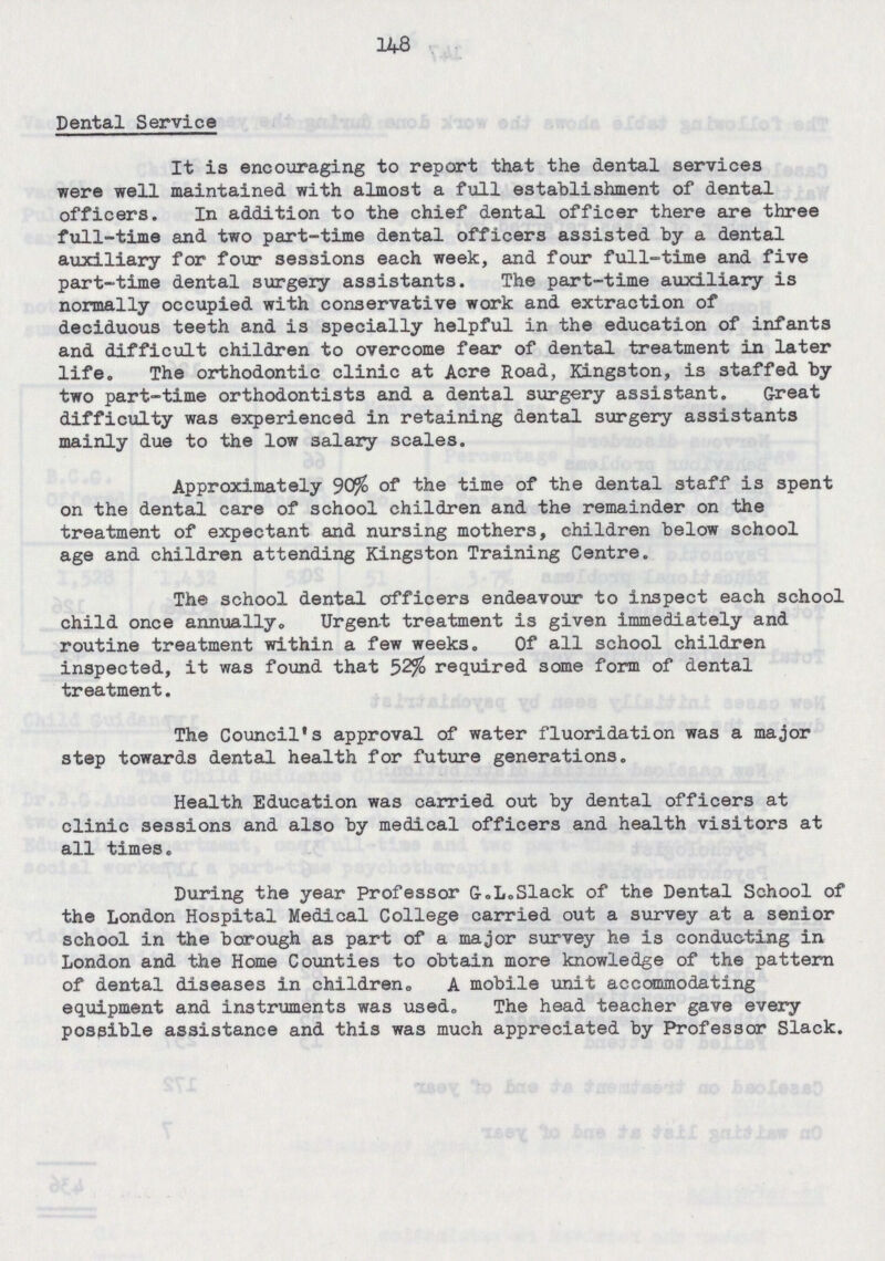 148 Dental Service It is encouraging to report that the dental services were well maintained with almost a full establishment of dental officers. In addition to the chief dental officer there are three full-time and two part-time dental officers assisted by a dental auxiliary for four sessions each week, and four full-time and five part-time dental surgery assistants. The part-time auxiliary is normally occupied with conservative work and extraction of deciduous teeth and is specially helpful in the education of infants and difficult children to overcome fear of dental treatment in later life. The orthodontic clinic at Acre Road, Kingston, is staffed by two part-time orthodontists and a dental surgery assistant. Great difficulty was experienced in retaining dental surgery assistants mainly due to the low salary scales. Approximately 90% of the time of the dental staff is spent on the dental care of school children and the remainder on the treatment of expectant and nursing mothers, children below school age and children attending Kingston Training Centre. The school dental officers endeavour to inspect each school child once annually. Urgent treatment is given immediately and routine treatment within a few weeks. Of all school children inspected, it was found that 52% required some form of dental treatment. The Council's approval of water fluoridation was a major step towards dental health for future generations. Health Education was carried out by dental officers at clinic sessions and also by medical officers and health visitors at all times. During the year Professor G.L.Slack of the Dental School of the London Hospital Medical College carried out a survey at a senior school in the borough as part of a major survey he is conducting in London and the Home Counties to obtain more knowledge of the pattern of dental diseases in children, A mobile unit accommodating equipment and instruments was used. The head teacher gave every possible assistance and this was much appreciated by Professor Slack.