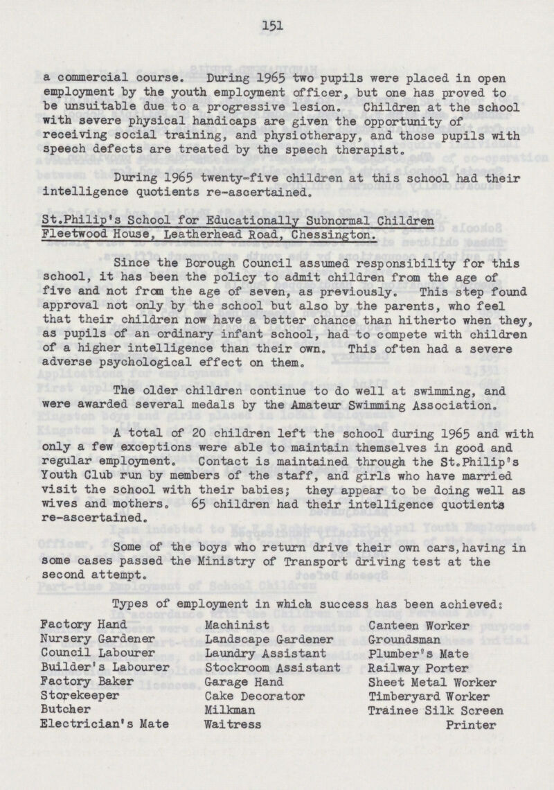 151 a commercial course. During 1965 two pupils were placed in open employment by the youth employment officer, but one has proved to be unsuitable due to a progressive lesion. Children at the school with severe physical handicaps are given the opportunity of receiving social training, and physiotherapy, and those pupils with speech defects are treated by the speech therapist. During 1965 twenty-five children at this school had their intelligence quotients re-ascertained. St.Philip's School for Educationally Subnormal Children Fleetwood House, Leatherhead Road, Chessington. Since the Borough Council assumed responsibility for this school, it has been the policy to admit children from the age of five and not from the age of seven, as previously. This step found approval not only by the school but also by the parents, who feel that their children now have a better chance than hitherto when they, as pupils of an ordinary infant school, had to compete with children of a higher intelligence than their own. This often had a severe adverse psychological effect on them. The older children continue to do well at swimming, and were awarded several medals by the Amateur Swimming Association. A total of 20 children left the school during 1965 and with only a few exceptions were able to maintain themselves in good and regular employment. Contact is maintained through the St.Philip's Youth Club run by members of the staff, and girls who have married visit the school with their babies; they appear to be doing well as wives and mothers. 65 children had their intelligence quotients re-ascertained. Some of the boys who return drive their own cars, having in some cases passed the Ministry of Transport driving test at the second attempt. Types of employment in which success has been achieved: Factory Hand Nursery Gardener Council Labourer Builder's Labourer Factory Baker Storekeeper Butcher Electrician's Mate Machinist Landscape Gardener Laundry Assistant Stockroom Assistant Garage Hand Cake Decorator Milkman Waitress Canteen Worker Groundsman Plumber's Mate Railway Porter Sheet Metal Worker Timberyard Worker Trainee Silk Screen Printer