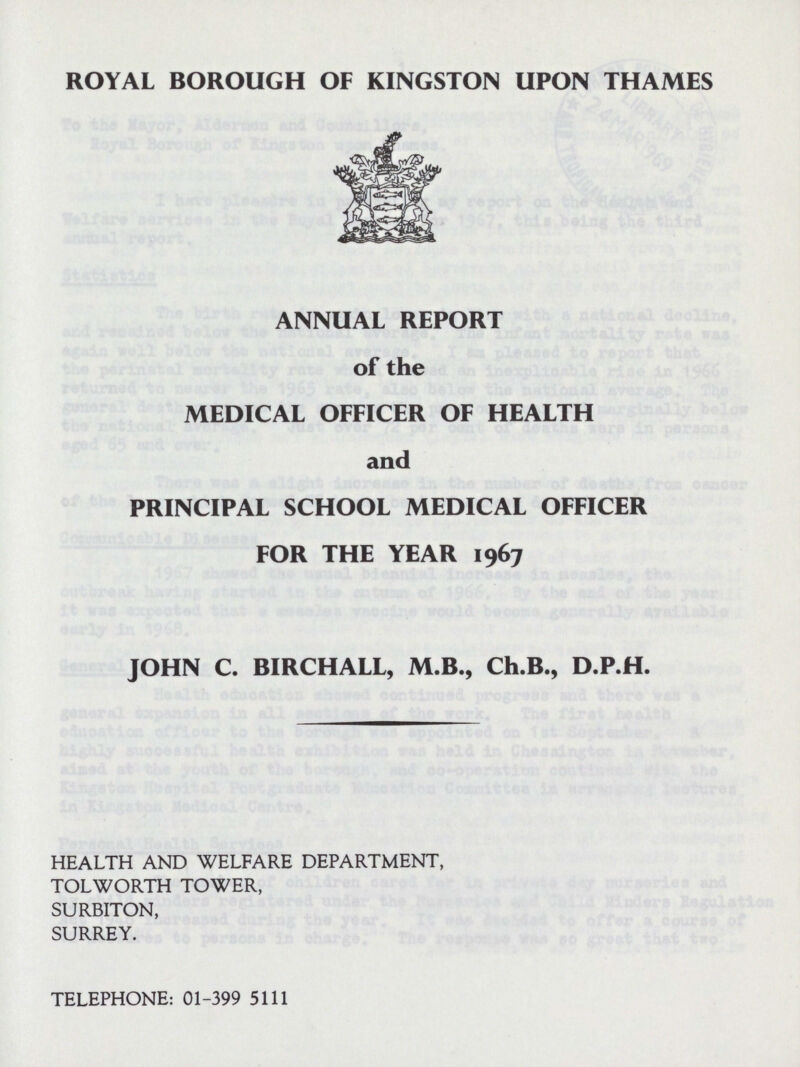 ROYAL BOROUGH OF KINGSTON UPON THAMES ANNUAL REPORT of the MEDICAL OFFICER OF HEALTH and PRINCIPAL SCHOOL MEDICAL OFFICER FOR THE YEAR 1967 JOHN C. BIRCHALL, M.B., Ch.B., D.P.H. HEALTH AND WELFARE DEPARTMENT, TOLWORTH TOWER, SURBITON, SURREY. TELEPHONE: 01-399 5111