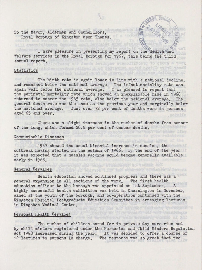 1 To the Mayor, Aldermen and Councillors, Royal Borough of Kingston upon Thames. I have pleasure in presenting my report on the Health and Welfare services in the Royal Borough for 1967, this being the third annual report. Statistics The birth rate is again lower in line with a national decline, and remained below the national average. The infant mortality rate was again well below the national average. I am pleased to report that the perinatal mortality rate which showed an inexplicable rise in 1966 returned to nearer the 1965 rate, also below the national average. The general death rate was the same as the previous year and marginally below the national average. Just over 72 per cent of deaths were in persons aged 65 and over. There was a slight increase in the number of deaths from cancer of the lung, which formed 28.4 per cent of cancer deaths. Communicable Diseases 1967 showed the usual biennial increase in measles, the outbreak having started in the autumn of 1966. By the end of the year it was expected that a measles vaccine would become generally available early in 1968. General Services Health education showed continued progress and there was a general expansion in all sections of the work. The first health education officer to the borough was appointed on 1st September. A highly successful health exhibition was held in Chessington in November, aimed at the youth of the borough, and co-operation continued with the Kingston Hospital Postgraduate Education Committee in arranging lectures in Kingston Medical Centre. Personal Health Services The number of children cared for in private day nurseries and by child minders registered under the Nurseries and Child Minders Regulation Act 1948 increased during the year. It was decided to offer a course of 12 lectures to persons in charge. The response was so great that two