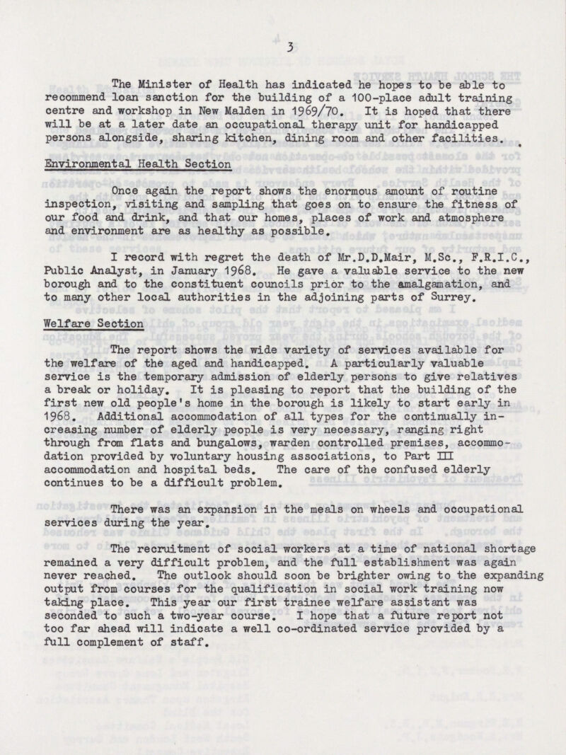 3 The Minister of Health has indicated he hopes to be able to recommend loan sanction for the building of a 100-place adult training centre and workshop in New Maiden in 1969/70. It is hoped that there will be at a later date an occupational therapy unit for handicapped persons alongside, sharing kitchen, dining room and other facilities. Environmental Health Section Once again the report shows the enormous amount of routine inspection, visiting and sampling that goes on to ensure the fitness of our food and drink, and that our homes, places of work and atmosphere and environment are as healthy as possible. I record with regret the death of Mr.D.D.Mair, M.Sc., F.R.I.C., Public Analyst, in January 1968. He gave a valuable service to the new borough and to the constituent councils prior to the amalgamation, and to many other local authorities in the adjoining parts of Surrey. Welfare Section The report shows the wide variety of services available for the welfare of the aged and handicapped. A particularly valuable service is the temporary admission of elderly persons to give relatives a break or holiday. It is pleasing to report that the building of the first new old people's home in the borough is likely to start early in 1968. Additional accommodation of all types for the continually in creasing number of elderly people is very necessary, ranging right through from flats and bungalows, warden controlled premises, accommo dation provided by voluntary housing associations, to Part HI accommodation and hospital beds. The care of the confused elderly continues to be a difficult problem. There was an expansion in the meals on wheels and occupational services during the year. The recruitment of social workers at a time of national shortage remained a very difficult problem, and the full establishment was again never reached. The outlook should soon be brighter owing to the expanding output from courses for the qualification in social work training now taking place. This year our first trainee welfare assistant was seconded to such a two-year course. I hope that a future report not too far ahead will indicate a well co-ordinated service provided by a full complement of staff.