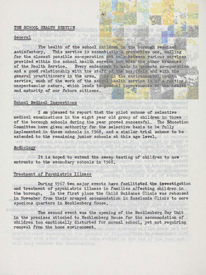 4 THE SCHOOL HEALTH SERVICE General The health of the school children in the borough remained satisfactory. This service is essentially a preventive one, calling for the closest possible co-operation not only between various services provided within the school health service but with the other branches of the Health Service. Every endeavour is made to promote co-operation and a good relationship with the staff of the hospitals and with the general practitioners in the area. As in the environmental health service, much of the work of the school health service is of a routine, unspectacular nature, which leads to gradual improvements in the health and maturity of our future citizens. School Medical Inspections I am pleased to report that the pilot scheme of selective medical examinations in the eight year old group of children in three of the borough schools during the year proved successful. The Education Committee have given authority for the selective basis to be fully implemented in these schools in 1968, and a similar trial scheme to be extended to the remaining junior schools at this age level. Audiology It is hoped to extend the sweep testing of children to new entrants to the secondary schools in 1968. Treatment of Psychiatric Illness During 1967 two major events have facilitated the investigation and treatment of psychiatric illness in families affecting children in the borough. In the first place the Child Guidance Clinic was rehoused in November from their cramped accommodation in Roselands Clinic to more spacious quarters in Mecklenberg House. The second event was the opening of the Mecklenberg Day Unit in the premises attached to Mecklenberg House for the accommodation of children too emotionally disturbed for normal school, yet not requiring removal from the home environment.