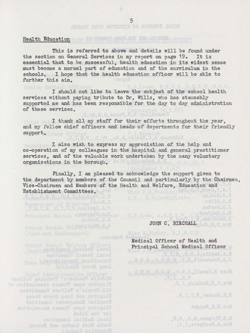 5 Health Education This is referred to above and details will be found under the section on General Services in my report on page 19. It is essential that to be successful, health education in its widest sense must become a normal part of education and of the curriculum in the schools. I hope that the health education officer will be able to further this aim. I should not like to leave the subject of the school health services without paying tribute to Dr. Wills, who has staunchly supported me and has been responsible for the day to day administration of these services. I thank all my staff for their efforts throughout the year, and my fellow chief officers and heads of departments for their friendly support. I also wish to express my appreciation of the help and co-operation of my colleagues in the hospital and general practitioner services, and of the valuable work undertaken by the many voluntary organisations in the borough. Finally, I am pleased to acknowledge the support given to the department by members of the Council and particularly by the Chairmen, Vice-Chairmen and Members of the Health and Welfare, Education and Establishment Committees. JOHN C. BIRCHALL Medical Officer of Health and Principal School Medical Officer