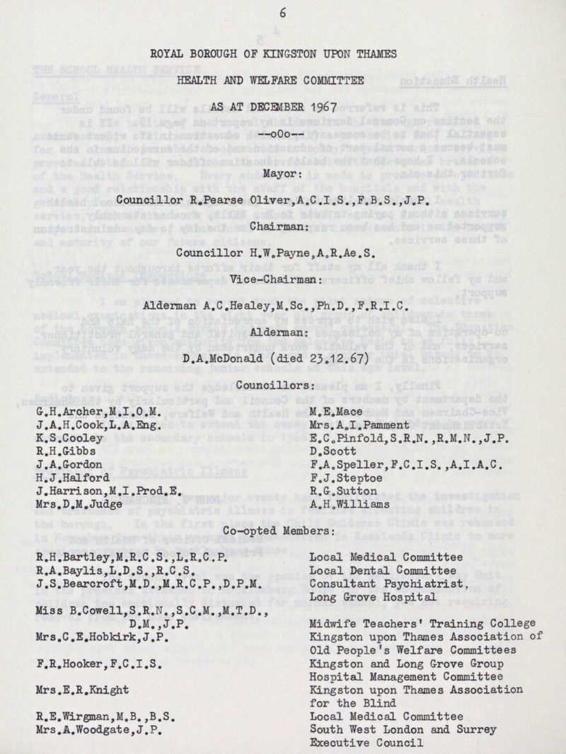 6 ROYAL BOROUGH OF KINGSTON UPON THAMES HEALTH AND WELFARE COMMITTEE AS AT DECEMBER 1967 Mayor: Councillor R.Pearse Oliver,A.C.I.S.,F.B.S.,J.P. Chairman: Councillor H.W.Payne,A.R.Ae.S. Vice-Chairman: Alderman A.C.Healey,M.Sc.,Ph.D.,F.R.I.C. Alderman: D.A.McDonald (died 23.12.67) Councillors: G.H.Archer,M.I.O.M. J.A.H.Cook,L.A.Eng. K.S.Cooley R.H.Gibbs J.A.Gordon H.J.Halford J.Harrison,M.I.Prod.E. Mrs,D.M.Judge M.E.Mace Mrs.A.I.Pamment E.C0Pinfold,S.R.N.,R.M.N.,J.P. D.Scott F.A.Speller,F.C.I.S.,A.I.A.C. F.J.Steptoe R.G.Sutton A.H.Williams Co-opted Members: R.H.Bartley,M.R.C.S.,L.R.C.P. R.A.Baylis,L.D.S.,R.C.S. J.S.Bearcroft,M.D.,M.R.C.P.,D.P.M. Miss B.Cowell,S.R.N.,S.C.M.,M.T.D., D.M.,J.P. Mrs.C.E.Hobkirk,J.P. F.R.Hooker,F.C.I.S. Mrs.E.R.Knight R.E.Wirgman,M.B.,B.S. Mrs.A.Woodgate,J.P. Local Medical Committee Local Dental Committee Consultant Psychiatrist, Long Grove Hospital Midwife Teachers' Training College Kingston upon Thames Association of Old People's Welfare Committees Kingston and Long Grove Group Hospital Management Committee Kingston upon Thames Association for the Blind Local Medical Committee South West London and Surrey Executive Council