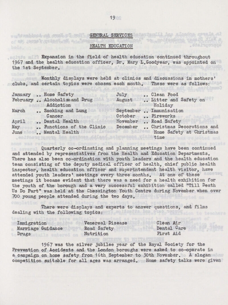 19 GENERAL SERVICES HEALTH EDUCATION Expansion in the field of health education continued throughout 1967 and the health education officer, Dr. Mary L.Goodyear, was appointed on the 1st September. Monthly displays were held at clinics and discussions in mothers' club3, and certain topics were chosen each month. These were as follows: January Home Safety July Clean Food February Alcoholias and Drug Addiction August Litter and Safety on Holiday March Smoking and Lung Cancer September Immunisation October Fireworks April Dental Health November Road Safety May Functions of the Clinic December Christmas Decorations and Home Safety at Christmas time June Mental Health Quarterly co-ordinating and planning meetings have been continued and attended by representatives from the Health and Education Departments. There has also been co-ordination with youth leaders and the health education team consisting of the deputy medical officer of health, chief public health inspector, health education officer and superintendent health visitor, have attended youth leaders' meetings every three months. At one of these meetings it became evident that there was a need for a health exhibition for the youth of the borough and a very successful exhibition called Till Death Us Do Part was held at the Chessington Youth Centre during November when over 700 young people attended during the two days. There were displays and experts to answer questions, and films dealing with the following topics: Immigration Venereal Disease Clean Air Marriage Guidance Road Safety Dental Care Drugs Nutrition First Aid 1967 was the silver jubilee year of the Royal Society for the Prevention of Accidents and the London boroughs were asked to co-operate in a campaign on home safety from 16th September to 30th November. A slogan competition suitable for all ages was arranged. Home safety talks were given