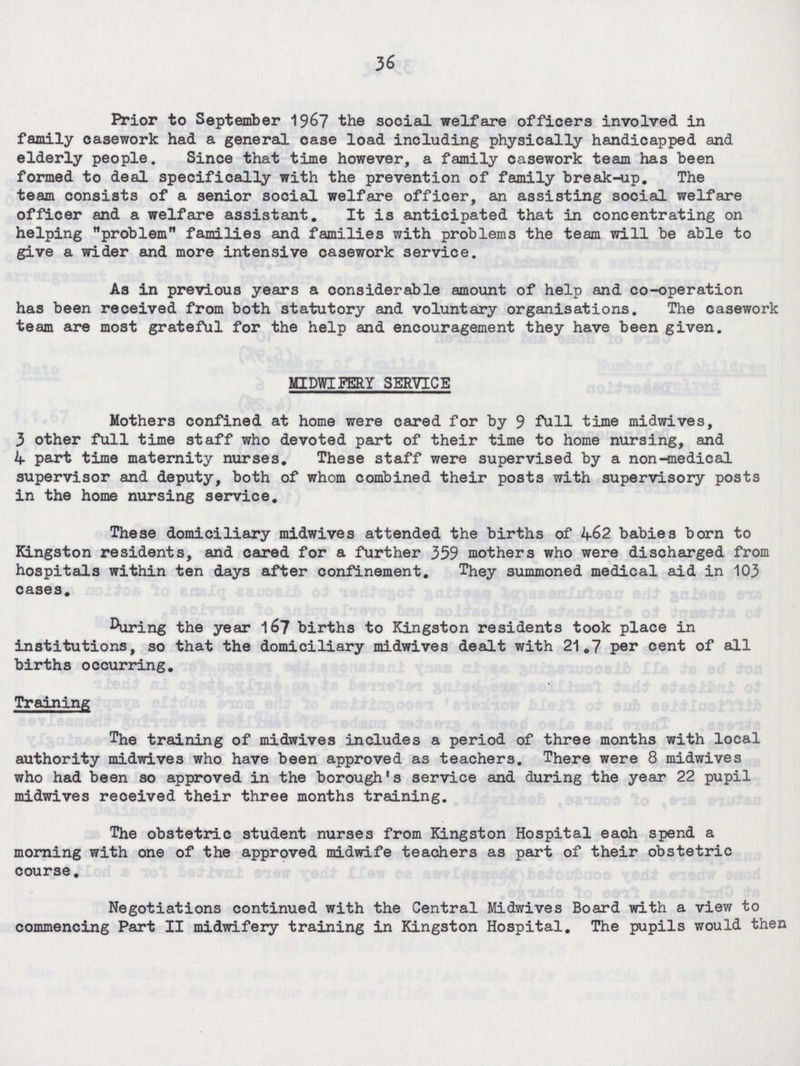 36 Prior to September 1967 the social welfare officers involved in family oasework had a general case load including physically handicapped and elderly people. Since that time however, a family casework team has been formed to deal specifically with the prevention of family break-up. The team consists of a senior social welfare officer, an assisting social welfare officer and a welfare assistant. It is anticipated that in concentrating on helping problem families and families with problems the team will be able to give a wider and more intensive casework service. As in previous years a considerable amount of help and co-operation has been received from both statutory and voluntary organisations. The casework team are most grateful for the help and encouragement they have been given. MIDWIFERY SERVICE Mothers confined at home were cared for by 9 full time midwives, 3 other full time staff who devoted part of their time to home nursing, and 4 part time maternity nurses. These staff were supervised by a non-medical supervisor and deputy, both of whom combined their posts with supervisory posts in the home nursing service. These domiciliary midwives attended the births of 462 babies born to Kingston residents, and cared for a further 359 mothers who were discharged from hospitals within ten days after confinement. They summoned medical aid in 103 cases. During the year 167 births to Kingston residents took place in institutions, so that the domiciliary midwives dealt with 21.7 per cent of all births occurring. Training The training of midwives includes a period of three months with local authority midwives who have been approved as teachers. There were 8 midwives who had been so approved in the borough's service and during the year 22 pupil midwives reoeived their three months training. The obstetric student nurses from Kingston Hospital each spend a morning with one of the approved midwife teachers as part of their obstetric course. Negotiations continued with the Central Midwives Board with a view to commencing Part II midwifery training in Kingston Hospital. The pupils would then