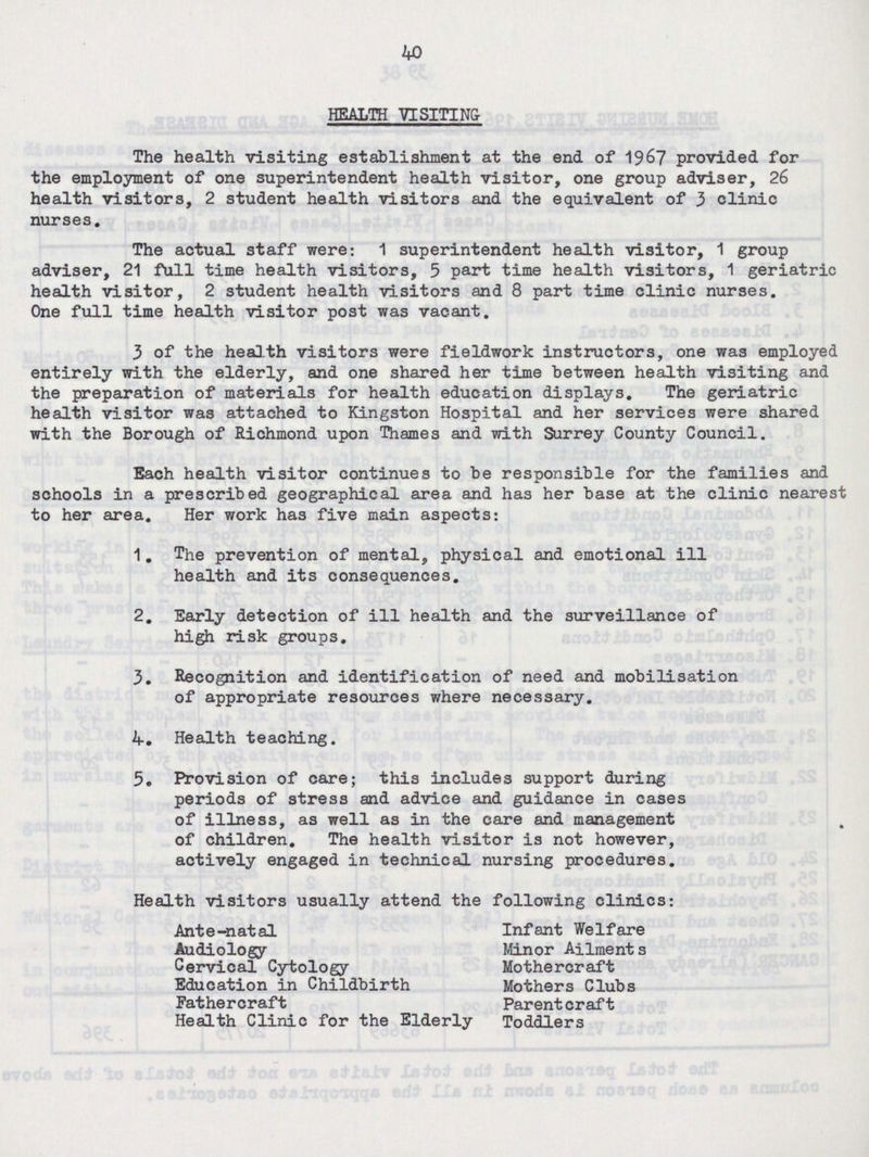 40 HEALTH VISITING The health visiting establishment at the end of 1967 provided for the employment of one superintendent health visitor, one group adviser, 26 health visitors, 2 student health visitors and the equivalent of 3 clinic nurses. The actual staff were: 1 superintendent health visitor, 1 group adviser, 21 full time health visitors, 5 part time health visitors, 1 geriatric health visitor, 2 student health visitors and 8 part time clinic nurses. One full time health visitor post was vacant. 3 of the health visitors were fieldwork instructors, one was employed entirely with the elderly, and one shared her time between health visiting and the preparation of materials for health education displays. The geriatric health visitor was attached to Kingston Hospital and her services were shared with the Borough of Richmond upon Thames and with Surrey County Council. Each health visitor continues to be responsible for the families and schools in a prescribed geographical area and has her base at the clinic nearest to her area. Her work has five main aspects: 1. The prevention of mental, physical and emotional ill health and its consequences. 2. Early detection of ill health and the surveillance of high risk groups. 3. Recognition and identification of need and mobilisation of appropriate resources where necessary. 4. Health teaching. 5. Provision of care; this includes support during periods of stress and advice and guidance in cases of illness, as well as in the care and management of children. The health visitor is not however, actively engaged in technical nursing procedures. Health visitors usually attend the following clinics: Ante-natal Infant Welfare Audiology Minor Ailment s Cervical Cytology Mothercraft Education in Childbirth Mothers Clubs Fathercraft Parentcraft Health Clinic for the Elderly Toddlers