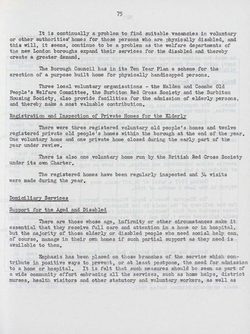 75 It is continually a problem to find suitable vacancies in voluntary or other authorities' homes for those persons who are physically disabled, and this will, it seems, continue to be a problem as the welfare departments of the new London boroughs expand their services for the disabled and thereby create a greater demand. The Borough Council has in its Ten Year Plan a scheme for the erection of a purpose built home for physically handicapped persons. Three local voluntary organisations - the Maiden and Coombe Old People's Welfare Committee, the Surbiton Red Cross Society and the Surbiton Housing Society, also provide facilities for the admission of elderly persons, and thereby make a most valuable contribution. Registration and Inspection of Private Homes for the Elderly There were three registered voluntary old people's homes and twelve registered private old people's homes within the borough at the end of the year. One voluntary home and one private home closed during the early part of the year under review. There is also one voluntary home run by the British Red Cross Society under its own Charter. The registered homes have been regularly inspected and 34 visits were made during the year. Domiciliary Services Support for the Aged and Disabled There are those whose age, infirmity or other circumstances make it essential that they receive full care and attention in a home or in hospital, but the majority of those elderly or disabled people who need social help can, of course, manage in their own homes if such partial support as they need is available to them. Emphasis has been placed on those branches of the service which con tribute in positive ways to prevent, or at least postpone, the need for admission to a home or hospital. It is felt that such measures should be seen as part of a wide community effort embracing all the services, such as home helps, district nurses, health visitors and other statutory and voluntary workers, as well as