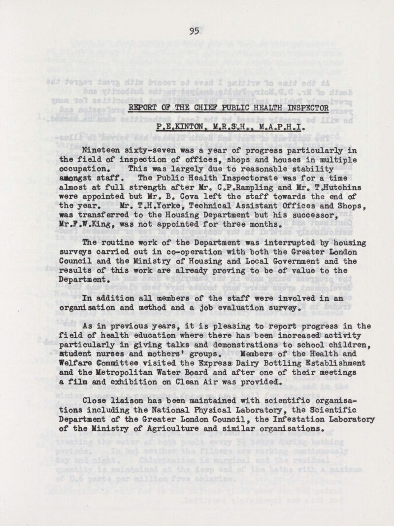 95 REPORT OF THE CHIEF PUBLIC HEALTH INSPECTOR P.E.KENTON. M.R.S.H.. M.A.P.H.I. Nineteen sixty-seven was a year of progress particularly in the field of inspection of offices, shops and houses in multiple occupation. This was largely due to reasonable stability amongst staff. The Public Health Inspectorate was for a time almost at full strength after Mr. C.P.Rampling and Mr. T.Hutchins were appointed but Mr. B. Cova left the staff towards the end of the year. Mr. T.H.Yorke, Technical Assistant Offices and Shops, was transferred to the Housing Department but his successor, Mr F.W.King, was not appointed for three months. The routine work of the Department was interrupted by housing surveys carried out in co-operation with both the Greater London Council and the Ministry of Housing and Local Government and the results of this work are already proving to be of value to the Department. In addition all members of the staff were involved in an organisation and method and a job evaluation survey. As in previous years, it is pleasing to report progress in the field of health education where there has been increased activity particularly in giving talks and demonstrations to school children, student nurses and mothers' groups. Members of the Health and Welfare Committee visited the Express Dairy Bottling Establishment and the Metropolitan Water Board and after one of their meetings a film and exhibition on Clean Air was provided. Close liaison has been maintained with scientific organisa tions including the National Physical Laboratory, the Scientific Department of the Greater London Council, the Infestation Laboratory of the Ministry of Agriculture and similar organisations.