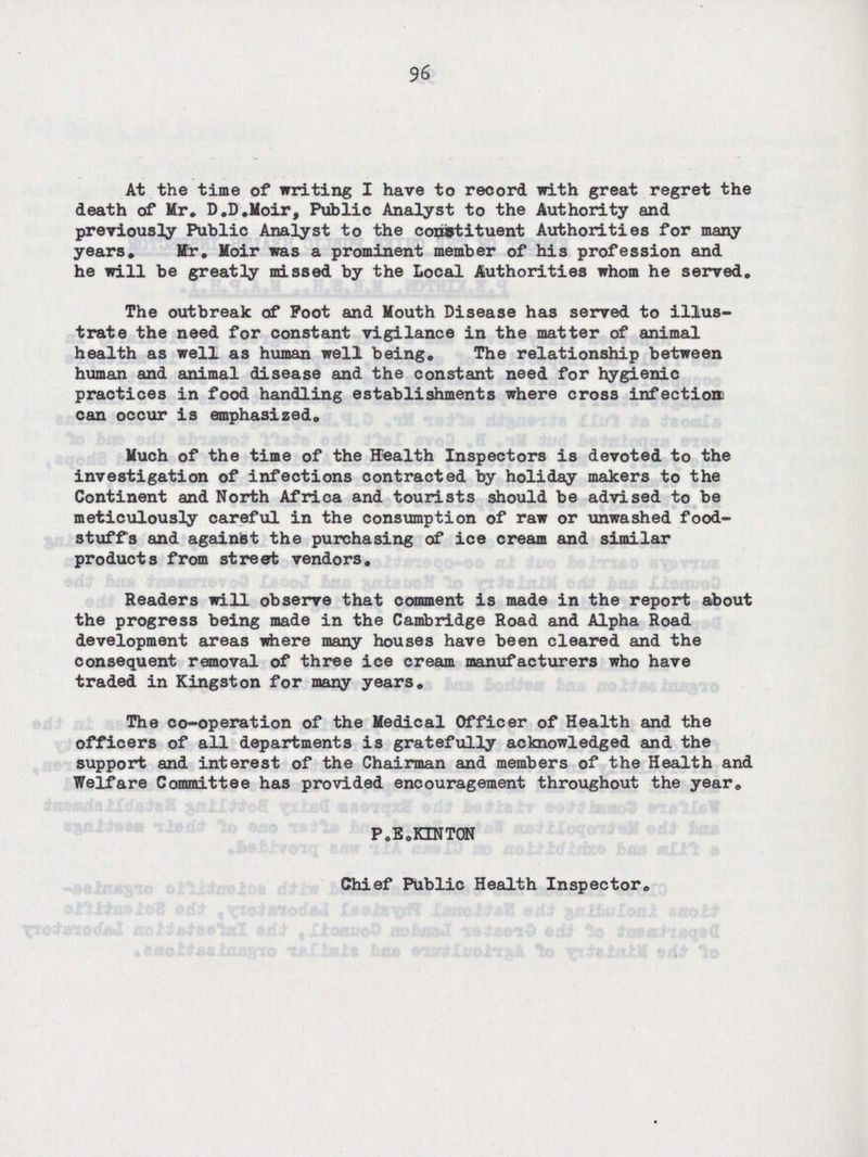 96 At the time of writing I have to record with great regret the death of Mr. D.D.Moir, Public Analyst to the Authority and previously Public Analyst to the constituent Authorities for many years, Mr. Moir was a prominent member of his profession and he will be greatly missed by the Local Authorities whom he served. The outbreak of Foot and Mouth Disease has served to illus trate the need for constant vigilance in the matter of animal health as well as human well being. The relationship between human and animal disease and the constant need for hygienic practices in food handling establishments where cross infection can occur is emphasized. Much of the time of the Health Inspectors is devoted to the investigation of infections contracted by holiday makers to the Continent and North Africa and tourists should be advised to be meticulously careful in the consumption of raw or unwashed food stuffs and against the purchasing of ice cream and similar products from street vendors. Readers will observe that comment is made in the report about the progress being made in the Cambridge Road and Alpha Road development areas where many houses have been cleared and the consequent removal of three ice cream manufacturers who have traded in Kingston for many years. The co-operation of the Medical Officer of Health and the officers of all departments is gratefully acknowledged and the support and interest of the Chairman and members of the Health and Welfare Committee has provided encouragement throughout the year. P.E.KINTON Chief Public Health Inspector.