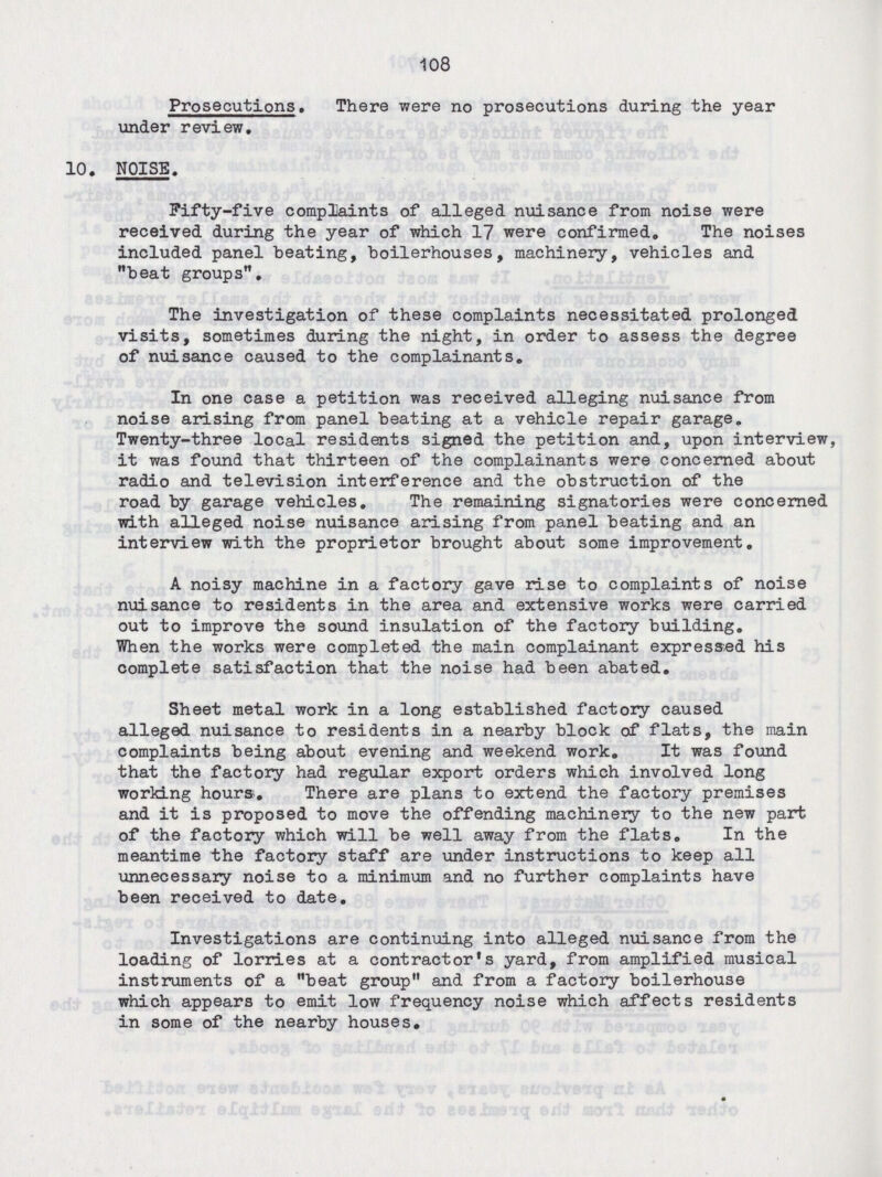 108 Prosecutions. There were no prosecutions during the year under review. 10. NOISE. Fifty-five complaints of alleged nuisance from noise were received during the year of which 17 were confirmed. The noises included panel beating, boilerhouses, machinery, vehicles and beat groups. The investigation of these complaints necessitated prolonged visits, sometimes during the night, in order to assess the degree of nuisance caused to the complainants. In one case a petition was received alleging nuisance from noise arising from panel beating at a vehicle repair garage. Twenty-three local residents signed the petition and, upon interview, it was found that thirteen of the complainants were concerned about radio and television interference and the obstruction of the road by garage vehicles. The remaining signatories were concerned with alleged noise nuisance arising from panel beating and an interview with the proprietor brought about some improvement. A noisy machine in a factory gave rise to complaints of noise nuisance to residents in the area and extensive works were carried out to improve the sound insulation of the factory building. When the works were completed the main complainant expressed his complete satisfaction that the noise had been abated. Sheet metal work in a long established factory caused alleged nuisance to residents in a nearby block of flats, the main complaints being about evening and weekend work. It was found that the factory had regular export orders which involved long working hours. There are plans to extend the factory premises and it is proposed to move the offending machinery to the new part of the factory which will be well away from the flats. In the meantime the factory staff are under instructions to keep all unnecessary noise to a minimum and no further complaints have been received to date. Investigations are continuing into alleged nuisance from the loading of lorries at a contractor's yard, from amplified musical instruments of a beat group and from a factory boilerhouse which appears to emit low frequency noise which affects residents in some of the nearby houses.