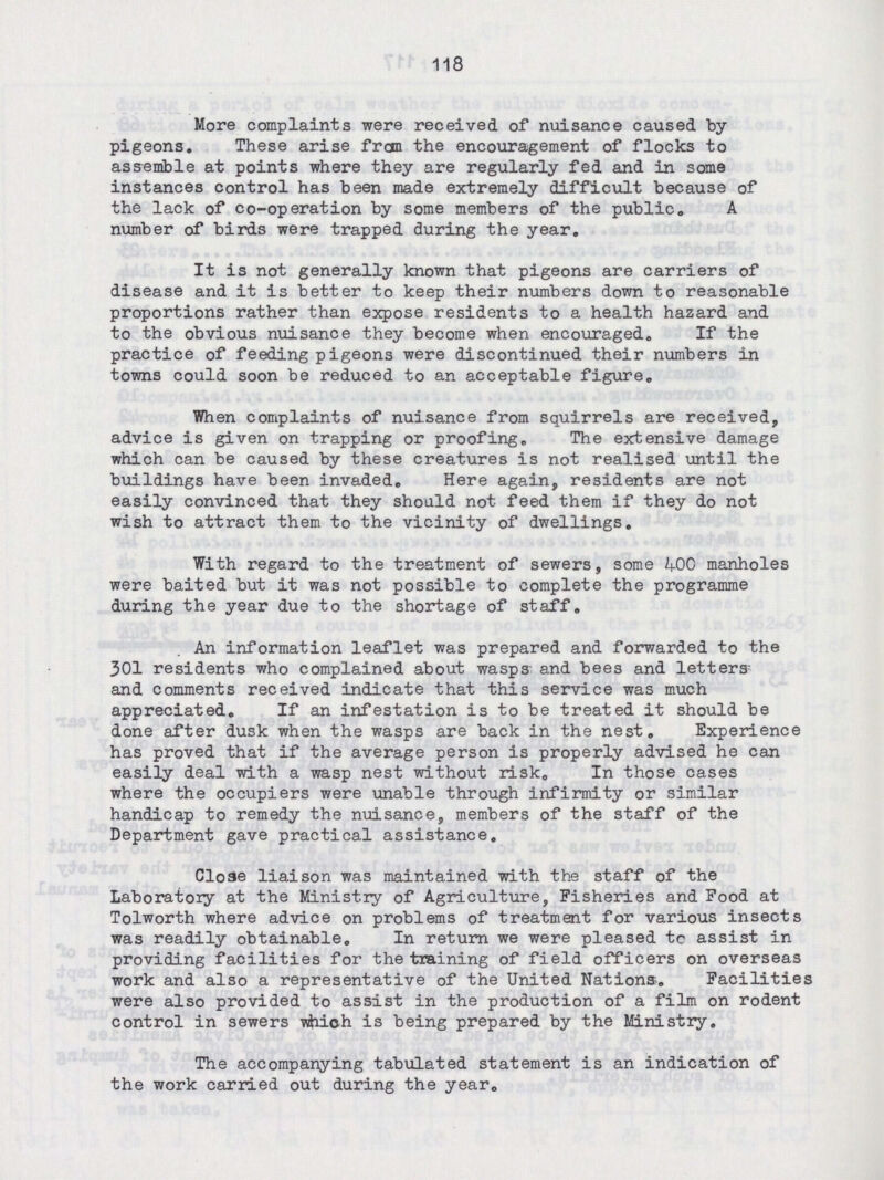 118 More complaints were received of nuisance caused by pigeons. These arise from the encouragement of flocks to assemble at points where they are regularly fed and in some instances control has been made extremely difficult because of the lack of co-operation by some members of the public. A number of birds were trapped during the year. It is not generally known that pigeons are carriers of disease and it is better to keep their numbers down to reasonable proportions rather than expose residents to a health hazard and to the obvious nuisance they become when encouraged. If the practice of feeding pigeons were discontinued their numbers in towns could soon be reduced to an acceptable figure. When complaints of nuisance from squirrels are received, advice is given on trapping or proofing. The extensive damage which can be caused by these creatures is not realised until the buildings have been invaded. Here again, residents are not easily convinced that they should not feed them if they do not wish to attract them to the vicinity of dwellings. With regard to the treatment of sewers, some 400 manholes were baited but it was not possible to complete the programme during the year due to the shortage of staff. An information leaflet was prepared and forwarded to the 301 residents who complained about wasps and bees and letters and comments received indicate that this service was much appreciated. If an infestation is to be treated it should be done after dusk when the wasps are back in the nest. Experience has proved that if the average person is properly advised he can easily deal with a wasp nest without risk. In those cases where the occupiers were unable through infirmity or similar handicap to remedy the nuisance, members of the staff of the Department gave practical assistance. Close liaison was maintained with the staff of the Laboratory at the Ministry of Agriculture, Fisheries and Food at Tolworth where advice on problems of treatment for various insects was readily obtainable. In return we were pleased tc assist in providing facilities for the training of field officers on overseas work and also a representative of the United Nations. Facilities were also provided to assist in the production of a film on rodent control in sewers which is being prepared by the Ministry. The accompanying tabulated statement is an indication of the work carried out during the year.