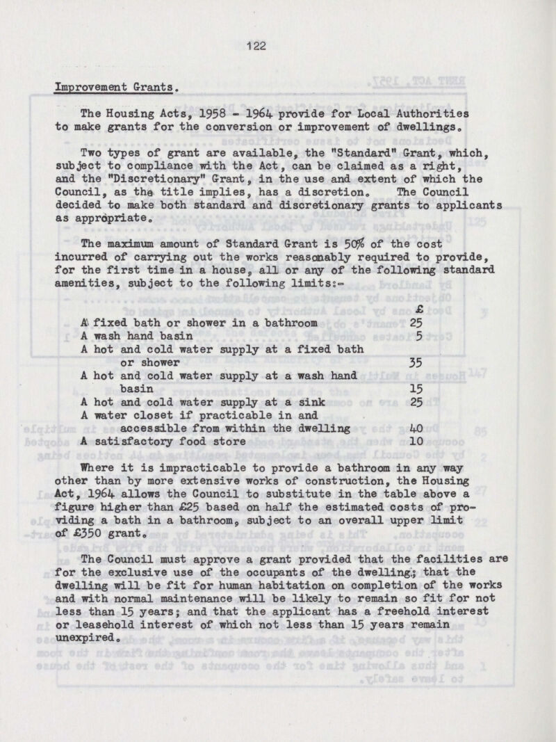 122 Improvement Grants. The Housing Acts, 1958 - 1964 provide for Local Authorities to make grants for the conversion or improvement of dwellings. Two types of grant are available, the Standard Grant, which, subject to compliance with the Act, can be claimed as a right, and the Discretionary Grant, in the use and extent of which the Council, as the title implies, has a discretion. The Council decided to make both standard and discretionary grants to applicants as appropriate. The maximum amount of Standard Grant is 50% of the cost incurred of carrying out the works reasonably required to provide, for the first time in a house, all or any of the following standard amenities, subject to the following limits:- £ A fixed bath or shower in a bathroom 25 A wash hand basin 5 A hot and cold water supply at a fixed bath or shower 35 A hot and cold water supply at a wash hand basin 15 A hot and cold water supply at a sink 25 A water closet if practicable in and accessible from within the dwelling 40 A satisfactory food store 10 Where it is impracticable to provide a bathroom in any way other than by more extensive works of construction, the Housing Act, 1964 allows the Council to substitute in the table above a figure higher than £25 based on half the estimated costs of pro viding a bath in a bathroom, subject to an overall upper limit of £350 grant. The Council must approve a grant provided that the facilities are for the exclusive use of the occupants of the dwelling,; that the dwelling will be fit for human habitation on completion of the works and with normal maintenance will be likely to remain so fit for not less than 15 years; and that the applicant has a freehold interest or leasehold interest of which not less than 15 years remain unexpired.