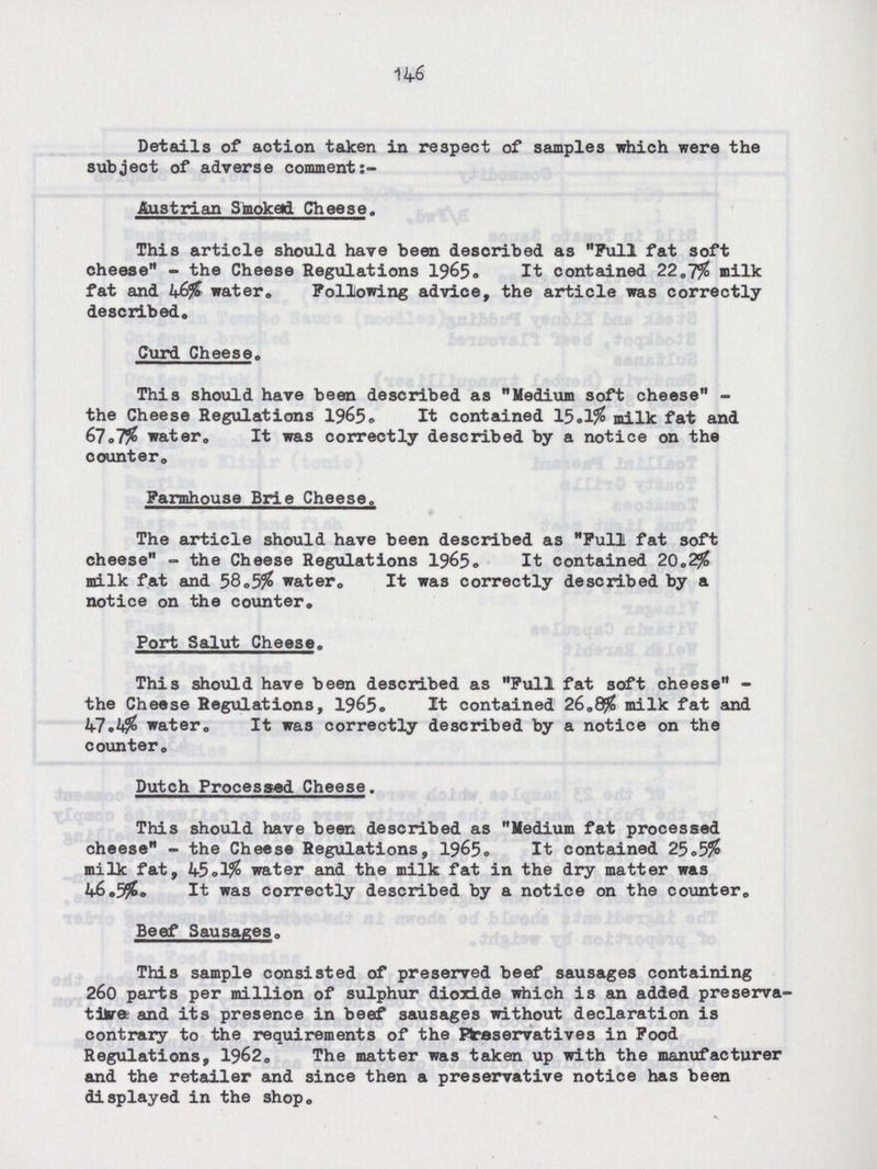 146 Details of action taken in respect of samples which were the subject of adverse comment:- Austrian Smoked Cheese. This article should have been described as Pull fat soft cheese- the Cheese Regulations 1965, It contained 22.7% milk fat and 46% water,, Following advice, the article was correctly described. Curd Cheese, This should have been described as Medium soft cheese the Cheese Regulations 1965, It contained 15.1% milk fat and 67,7% water. It was correctly described by a notice on the counter. Farmhouse Brie Cheese. The article should have been described as Full fat soft cheese- the Cheese Regulations 1965, It contained 20.2% milk fat and 58,5% water. It was correctly described by a notice on the counter. Port Salut Cheese. This should have been described as Full fat soft cheese the Cheese Regulations, 1965. It contained 26.8% milk fat and 47.4% water. It was correctly described by a notice on the counter. Dutch Processed Cheese. This should have been described as Medium fat processed cheese- the Cheese Regulations, 1965. It contained 25.5$ milk fat, 45.1% water and the milk fat in the dry matter was 46,5%. It was correctly described by a notice on the counter. Beef Sausages. This sample consisted of preserved beef sausages containing 260 parts per million of sulphur dioxide which is an added preserva tive and its presence in beef sausages without declaration is contrary to the requirements of the Preservatives in Food Regulations, 1962, The matter was taken up with the manufacturer and the retailer and since then a preservative notice has been displayed in the shop.