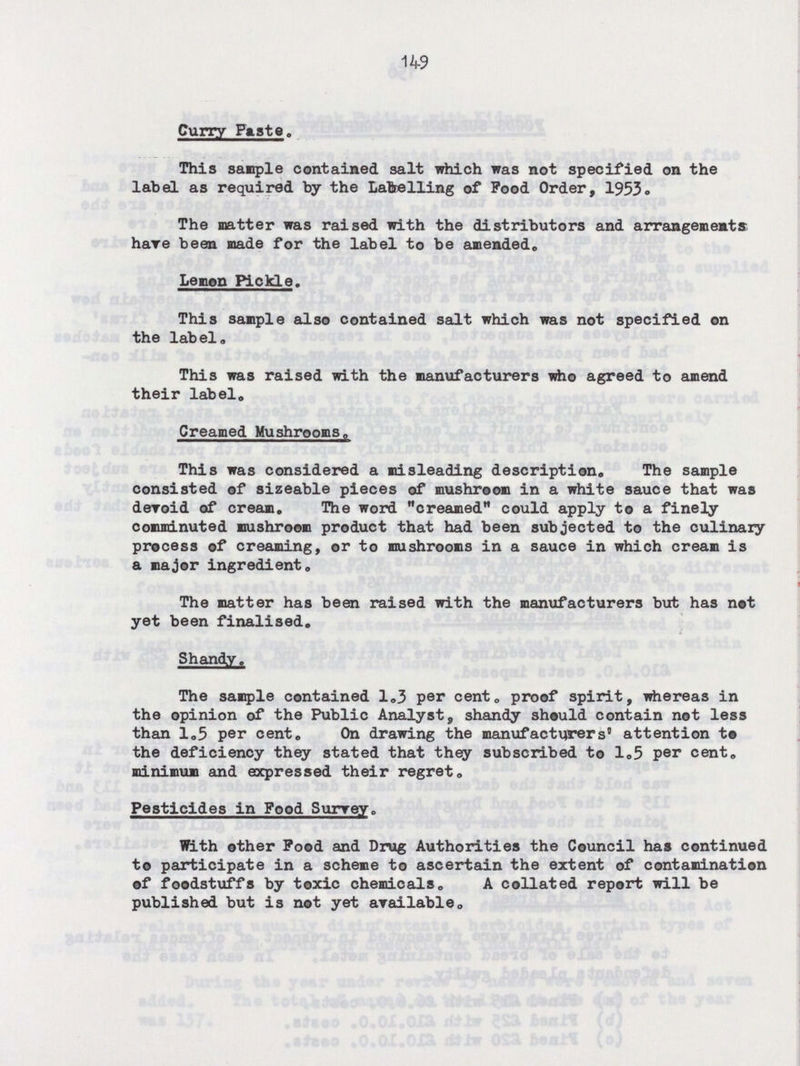 149 Curry Pasta. This sample contained salt which was not specified on the label as required by the Labelling of Food Order, 1953. The matter was raised with the distributors and arrangements have been made for the label to be amended. Lemon Pickle. This sample also contained salt which was not specified on the label. This was raised with the manufacturers who agreed to amend their label. Creamed Mushrooms, This was considered a misleading description. The sample consisted of sizeable pieces of mushroom in a white sauce that was devoid of cream. The word creamed could apply to a finely comminuted mushroom product that had been subjected to the culinary process of creaming, or to mushrooms in a sauce in which cream is a major ingredient. The matter has been raised with the manufacturers but has not yet been finalised. Shandy. The sample contained 1.3 per cent, proof spirit, whereas in the opinion of the Public Analyst, shandy should contain not less than 1.5 per cent. On drawing the manufacturers' attention to the deficiency they stated that they subscribed to 1.5 per cent. minimum and expressed their regret. Pesticides in Food Surrey. With other Food and Drug Authorities the Council has continued to participate in a scheme to ascertain the extent of contamination of foodstuffs by toxic chemicals. A collated report will be published but is not yet available.