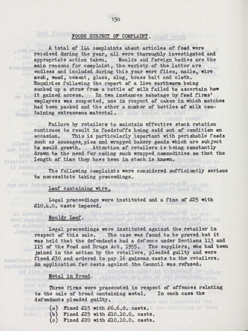 150 FOODS SUBJECT OF COMPLAINT. A total of 144 complaints about articles of food were received during the year, all were thoroughly investigated and appropriate action taken. Moulds and foreign bodies are the main reasons for complaint, the variety of the latter are endless and included during this year were flies, nails, wire mesh, wood, cement, glass, slug, brass bolt and cloth. Enquiries following the report of a lire earthworm being sucked up a straw from a bottle of milk failed to ascertain how it gained access. In two instances sabotage by food firms' employees was suspected, one in respect of cakes in which matches had been packed and the other a number of bottles of milk con taining extraneous material. Failure by retailers to maintain effective stock rotation continues to result in foodstuffs being sold out of condition on occasion. This is particularly important with perishable foods such as sausages, pies and wrapped bakery goods which are subject to mould growth. Attention of retailers is being constantly drawn to the need for coding such wrapped commodities so that the length of time they have been in stock is known. The following complaints were considered sufficiently serious to necessitate taking proceedings. Loaf containing wire. Legal proceedings were instituted and a fine of £25 with £10.4.0. costs imposed. Mouldy Loaf. Legal proceedings were instituted against the retailer in respect of this sale. The case was found to be proved but it was held that the defendants had a defence under Sections 113 and 115 of the Food and Drugs Act, 1955. The suppliers, who had been joined in the action by the retailers, pleaded guilty and were fined £30 and ordered to pay 16 guineas costs to the retailers. An application for costs against the Council was refused. Metal in Bread. Three firms were prosecuted in respect of offences relating to the sale of bread containing metal. In each case the defendants pleaded guilty. (a) Fined £15 with £6.6.0. costs. (b) Fined £25 with £10.10.0. costs. (c) Fined £20 with £10.10.0. costs.