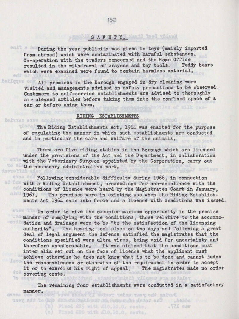 152 SAFETY. During the year publicity was given to toys (mainly imported from abroad) which were contaminated with harmful substances. Co-operation with the traders concerned and the Home Office resulted in the withdrawal of crayons and toy tools. Teddy bears which were examined were found to contain harmless material. All premises in the Borough engaged in dry cleaning were visited and managements advised on safety precautions to be observed. Customers to self-service establishments are advised to thoroughly air cleaned articles before taking them into the confined space of a car or before using them. RIDING ESTABLISHMENTS. The Riding Establishments Act, 1964 was enacted for the purpose of regulating the manner in which such establishments are conducted and in particular the care and welfare of the animals. There are five riding stables in the Borough which are licensed under the provisions of the Act and the Department, in collaboration with the Veterinary Surgeon appointed by the Corporation, carry out the necessary administrative work. Following considerable difficulty during 1966, in connection with a Riding Establishment, proceedings for non-compliance with the conditions of licence were heard by the Magistrates Court in January, 1967. The premises were in existing use when the Riding Establish ments Act 1964 came into force and a licence with conditions was issued. In order to give the occupier maximum opportunity in the precise manner of complying with the conditions, those relative to the accommo dation and drainage were to be to the satisfaction of the licensing authority. The hearing took place on two days and following a great deal of legal argument the defence satisfied the magistrates that the conditions specified were ultra vires, being void for uncertainty and therefore unenforceable. It was claimed that the conditions must inter alia set out on the face of licence what the applicant must achieve otherwise he does not know what is to be done and cannot judge the reasonableness or otherwise of the requirement in order to accept it or to exercise his right of appeal. The magistrates made no order covering costs. The remaining four establishments were conducted in a satisfactory manner.