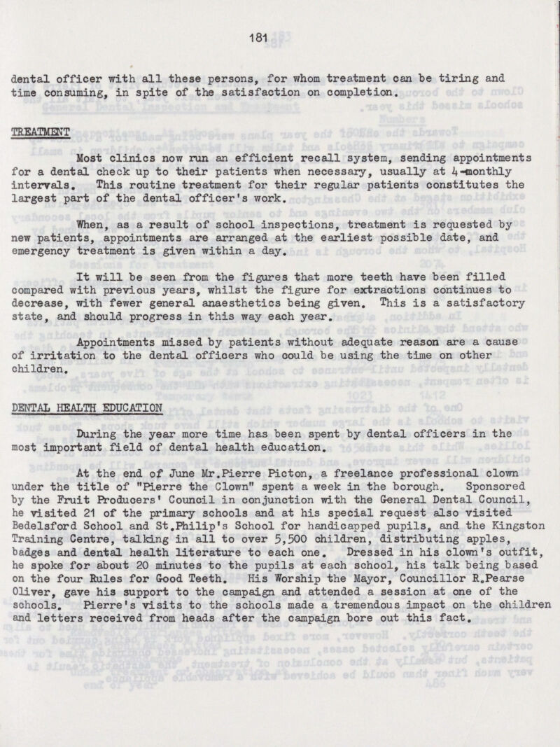 181 dental officer with all these persons, for whom treatment can be tiring and time consuming, in spite of the satisfaction on completion. TREATMENT Most clinics now run an efficient recall system, sending appointments for a dental check up to their patients when necessary, usually at 4-monthly intervals. This routine treatment for their regular patients constitutes the largest part of the dental officer's work. When, as a result of school inspections, treatment is requested by new patients, appointments are arranged at the earliest possible date, and emergency treatment is given within a day. It will be seen from the figures that more teeth have been filled compared with previous years, whilst the figure for extractions continues to decrease, with fewer general anaesthetics being given. This is a satisfactory state, and should progress in this way each year. Appointments missed by patients without adequate reason are a cause of irritation to the dental officers who could be using the time on other children. DENTAL HEALTH EDUCATION During the year more time has been spent by dental officers in the most important field of dental health education. At the end of June Mr.Pierre Picton, a freelance professional clown under the title of Pierre the Clown spent a week in the borough. Sponsored by the Fruit Producers' Council in conjunction with the General Dental Council, he visited 21 of the primary schools and at his special request also visited Bedelsford School and St.Philip's School for handicapped pupils, and the Kingston Training Centre, talking in all to over 5,500 children, distributing apples, badges and dental health literature to each one. Dressed in his clown's outfit, he spoke for about 20 minutes to the pupils at each school, his talk being based on the four Rules for Good Teeth. His Worship the Mayor, Councillor R.Pearse Oliver, gave his support to the campaign and attended a session at one of the schools. Pierre's visits to the schools made a tremendous impact on the children and letters received from heads after the campaign bore out this fact.