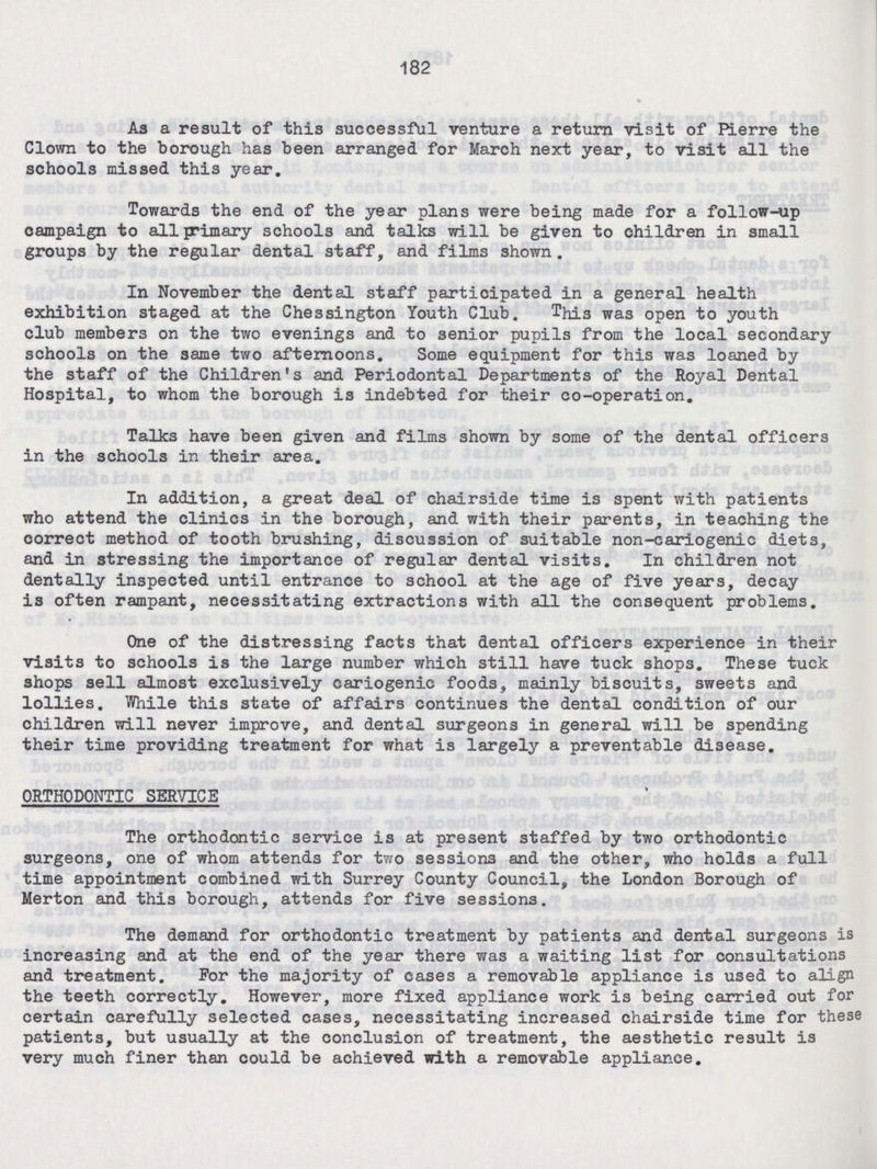 182 As a result of this successful venture a return visit of Pierre the Clown to the borough has been arranged for March next year, to visit all the schools missed this year. Towards the end of the year plans were being made for a follow-up oampaign to all primary schools and talks will be given to children in small groups by the regular dental staff, and films shown. In November the dental staff participated in a general health exhibition staged at the Chessington Youth Club. This was open to youth club members on the two evenings and to senior pupils from the local secondary schools on the same two afternoons. Some equipment for this was loaned by the staff of the Children's and Periodontal Departments of the Royal Dental Hospital, to whom the borough is indebted for their co-operation. Talks have been given and films shown by some of the dental officers in the schools in their area. In addition, a great deal of chairside time is spent with patients who attend the clinics in the borough, and with their parents, in teaching the correct method of tooth brushing, discussion of suitable non-cariogenic diets, and in stressing the importance of regular dental visits. In children not dentally inspected until entrance to school at the age of five years, decay is often rampant, necessitating extractions with all the consequent problems. One of the distressing facts that dental officers experience in their visits to schools is the large number which still have tuck shops. These tuck shops sell almost exclusively cariogenic foods, mainly biscuits, sweets and lollies. While this state of affairs continues the dental condition of our children will never improve, and dental surgeons in general will be spending their time providing treatment for what is largely a preventable disease. ORTHODONTIC SERVICE The orthodontic service is at present staffed by two orthodontic surgeons, one of whom attends for two sessions and the other, who holds a full time appointment combined with Surrey County Council, the London Borough of Merton and this borough, attends for five sessions. The demand for orthodontic treatment by patients and dental surgeons is increasing and at the end of the year there was a waiting list for consultations and treatment. For the majority of cases a removable appliance is used to align the teeth correctly. However, more fixed appliance work is being carried out for certain carefully selected cases, necessitating increased chairside time for these patients, but usually at the conclusion of treatment, the aesthetic result is very much finer than could be achieved with a removable appliance.