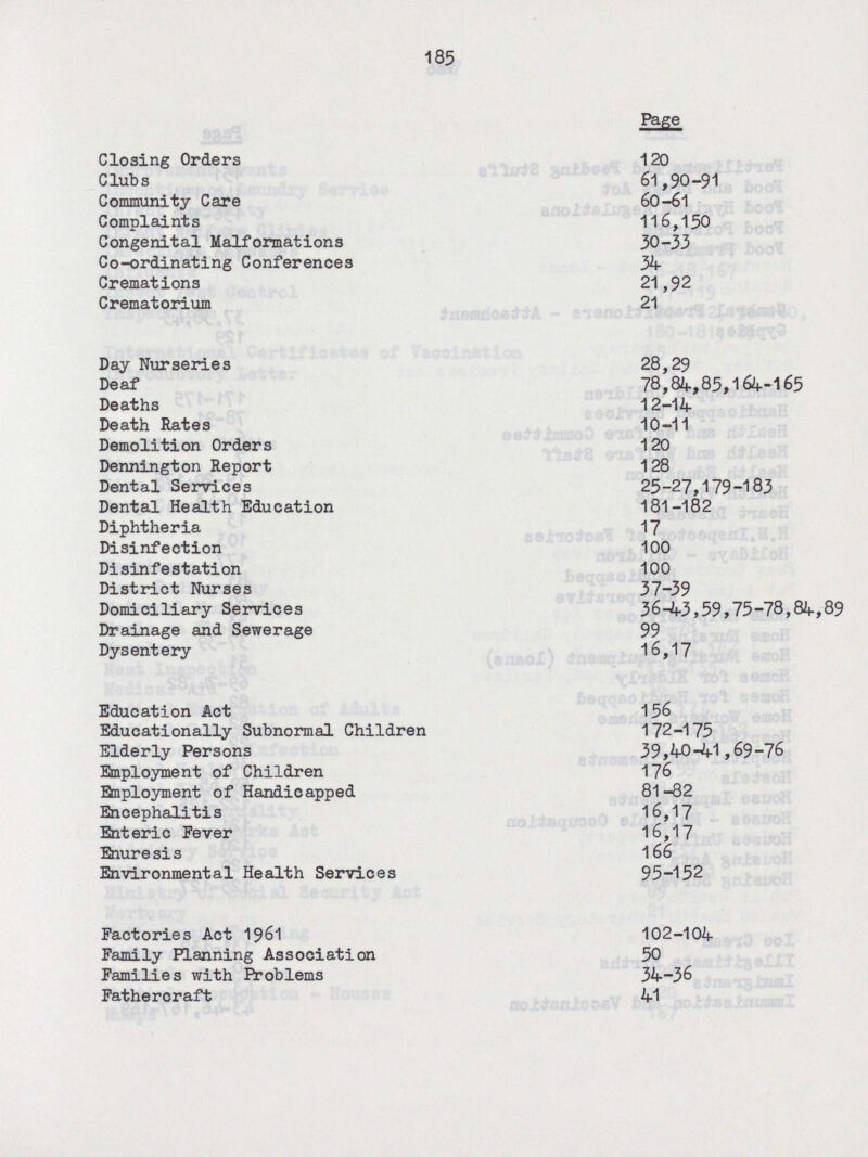 185 Page Closing Orders 120 Clubs 61,90-91 Community Care 60-61 Complaints 116,150 Congenital Malformations 30-33 Co-ordinating Conferences 34 Cremations 21,92 Crematorium 21 Day Nurseries 28,29 Deaf 78,84,85,164-165 Deaths 12-14 Death Rates 10-11 Demolition Orders 120 Dennington Report 128 Dental Services 25-27,179-183 Dental Health Education 181-182 Diphtheria 17 Disinfection 100 Disinfestation 100 District Nurses 37-39 Domiciliary Services 36-43,59,75-78,84,89 Drainage and Sewerage 99 Dysentery 16,17 Education Act 156 Educationally Subnormal Children 172-175 Elderly Persons 39,40-41,69-76 Employment of Children 176 Employment of Handicapped 81-82 Encephalitis 16,17 Enteric Fever 16,17 Enuresis 166 Environmental Health Services 95-152 Factories Act 1961 102-104 Family Planning Association 50 Families with Problems 34-36 Fatheroraft 41