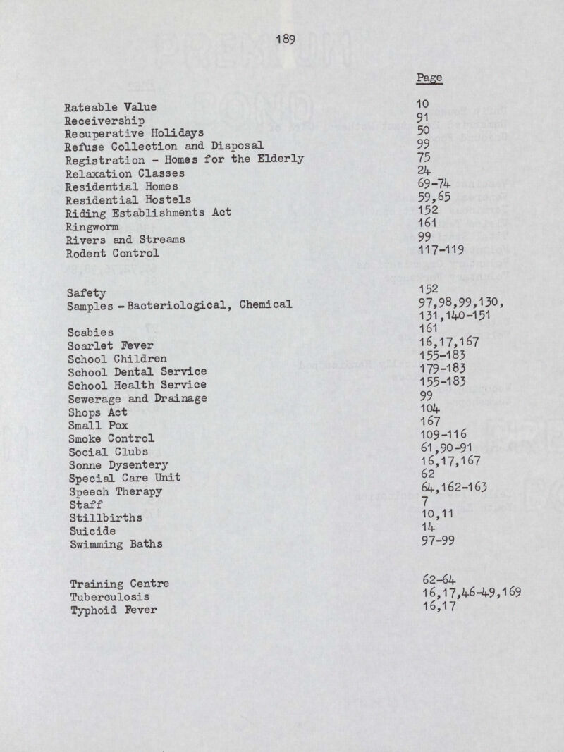 189 Page Rateable Value 10 Receivership 91 Recuperative Holidays 50 Refuse Collection and Disposal 99 Registration - Homes for the Elderly 75 Relaxation Classes 24 Residential Homes 69-74 Residential Hostels 59,65 Riding Establishments Act 152 Ringworm 161 Rivers and Streams 99 Rodent Control 117-119 Safety 152 Samples -Bacteriological, Chemical 97,98,99,130, 131,140-151 Scabies 161 Scarlet Fever 16,17,167 School Children 155-183 School Dental Service 179-183 School Health Service 155-183 Sewerage and Drainage 99 Shops Act 104 Small Pox 167 Smoke Control 109-116 Social Clubs 61,90-91 Sonne Dysentery 16,17,167 Special Care Unit 62 Speech Therapy 64,162-163 Staff 7 Stillbirths 10,11 Suicide 14 Swimming Baths 97-99 Training Centre 62-64 Tuberculosis 16,17,46-49,169 Typhoid Fever 16,17