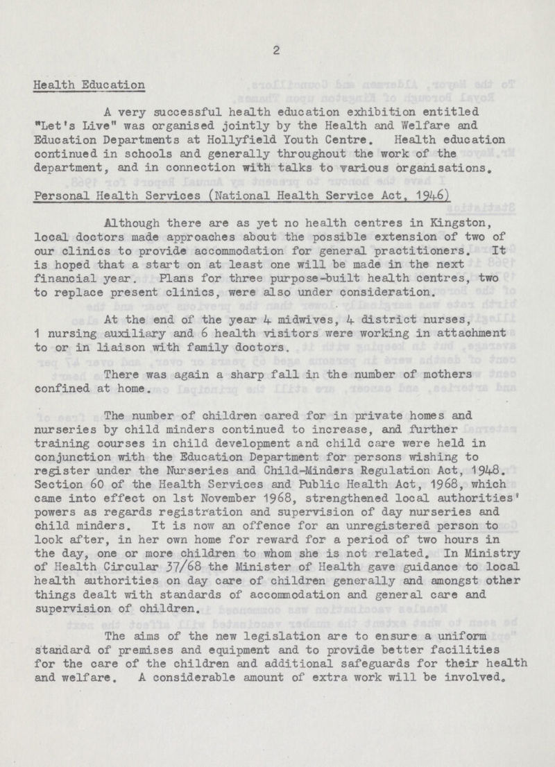 2 Health Education A very successful health education exhibition entitled Let's Live was organised jointly by the Health and Welfare and Education Departments at Hollyfield Youth Centre. Health education continued in schools and generally throughout the work of the department, and in connection with talks to various organisations. Personal Health Services (National Health Service Act. 1946) Although there are as yet no health centres in Kingston, local doctors made approaches about the possible extension of two of our clinics to provide accommodation for general practitioners. It is hoped that a start on at least one will be made in the next financial year. Plans for three purpose-built health centres, two to replace present clinics, were also under consideration. At the end of the year 4 midwives, 4 district nurses, 1 nursing auxiliary and 6 health visitors were working in attachment to or in liaison with family doctors. There was again a sharp fall in the number of mothers confined at home. The number of children cared for in private homes and nurseries by child minders continued to increase, and further training courses in child development and child care were held in conjunction with the Education Department for persons wishing to register under the Nurseries and Child-Minders Regulation Act, 1948. Section 60 of the Health Services and Public Health Act, 1968, which came into effect on 1st November 1968, strengthened local authorities' powers as regards registration and supervision of day nurseries and child minders. It is now an offence for an unregistered person to look after, in her own home for reward for a period of two hours in the day, one or more children to whom she is not related. In Ministry of Health Circular 37/68 the Minister of Health gave guidance to local health authorities on day care of children generally and amongst other things dealt with standards of accommodation and general care and supervision of children. The aims of the new legislation are to ensure a uniform standard of premises and equipment and to provide better facilities for the care of the children and additional safeguards for their health and welfare. A considerable amount of extra work will be involved.