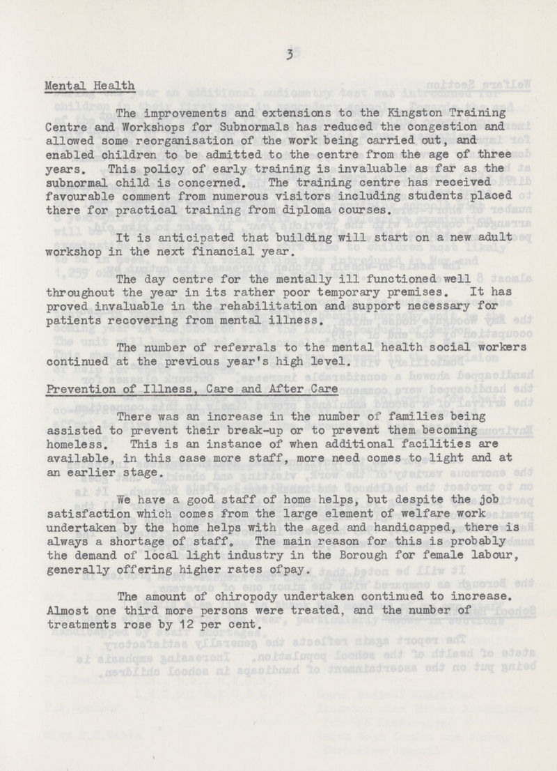 3 Mental Health The improvements and extensions to the Kingston Training Centre and Workshops for Subnormals has reduced the congestion and allowed some reorganisation of the work being carried out, and enabled children to be admitted to the centre from the age of three years. This policy of early training is invaluable as far as the subnormal child is concerned. The training centre has received favourable comment from numerous visitors including students placed there for practical training from diploma courses. It is anticipated that building will start on a new adult workshop in the next financial year. The day centre for the mentally ill functioned well throughout the year in its rather poor temporary premises. It has proved invaluable in the rehabilitation and support necessary for patients recovering from mental illness. The number of referrals to the mental health social workers continued at the previous year's high level. Prevention of Illness, Care and After Care There was an increase in the number of families being assisted to prevent their break-up or to prevent them becoming homeless. This is an instance of when additional facilities are available, in this case more staff, more need comes to light and at an earlier stage. We have a good staff of home helps, but despite the job satisfaction which comes from the large element of welfare work undertaken by the home helps with the aged and handicapped, there is always a shortage of staff. The main reason for this is probably the demand of local light industry in the Borough for female labour, generally offering higher rates of pay. The amount of chiropody undertaken continued to increase. Almost one third more persons were treated, and the number of treatments rose by 12 per cent.